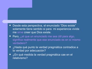  Desde esta perspectiva, el enunciado “Dios existe”
solamente tiene sentido si para mi experiencia vivida
me sirve creer que Dios existe.
 Pero, ¿el que un enunciado me sea útil para algo,
significa realmente que ese enunciado es en sí mismo
verdadero?
 ¿Hasta qué punto la verdad pragmática contradice a
la verdad por adecuación?
 ¿En qué medida la verdad pragmática cae en el
relativismo?
 