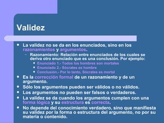 Validez
 La validez no se da en los enunciados, sino en los
razonamientos y argumentos.
– Razonamiento: Relación entre enunciados de los cuales se
deriva otro enunciado que es una conclusión. Por ejemplo:
 Enunciado 1.- Todos los hombres son mortales
 Enunciado 2.- Sócrates es hombre
 Conclusión.- Por lo tanto, Sócrates es mortal
 Es la corrección formal de un razonamiento y de un
argumento.
 Sólo los argumentos pueden ser válidos o no válidos.
 Los argumentos no pueden ser falsos o verdaderos.
 La validez se da cuando los argumentos cumplen con una
forma lógica y su estructura es correcta.
 No depende del conocimiento verdadero, sino que manifiesta
su validez por la forma o estructura del argumento, no por su
materia o contenido.
 