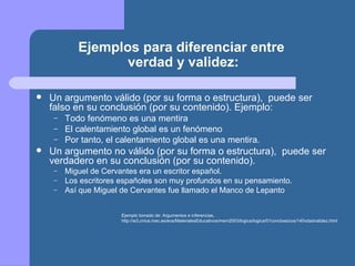 Ejemplos para diferenciar entre
verdad y validez:
 Un argumento válido (por su forma o estructura), puede ser
falso en su conclusión (por su contenido). Ejemplo:
– Todo fenómeno es una mentira
– El calentamiento global es un fenómeno
– Por tanto, el calentamiento global es una mentira.
 Un argumento no válido (por su forma o estructura), puede ser
verdadero en su conclusión (por su contenido).
– Miguel de Cervantes era un escritor español.
– Los escritores españoles son muy profundos en su pensamiento.
– Así que Miguel de Cervantes fue llamado el Manco de Lepanto
Ejemplo tomado de: Argumentos e inferencias,
http://w3.cnice.mec.es/eos/MaterialesEducativos/mem2003/logica/logica/01concbasicos/140vdadvalidez.html
 