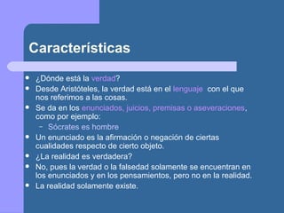 Características
 ¿Dónde está la verdad?
 Desde Aristóteles, la verdad está en el lenguaje con el que
nos referimos a las cosas.
 Se da en los enunciados, juicios, premisas o aseveraciones,
como por ejemplo:
– Sócrates es hombre
 Un enunciado es la afirmación o negación de ciertas
cualidades respecto de cierto objeto.
 ¿La realidad es verdadera?
 No, pues la verdad o la falsedad solamente se encuentran en
los enunciados y en los pensamientos, pero no en la realidad.
 La realidad solamente existe.
 