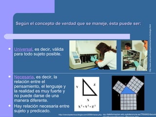 Según el concepto de verdad que se maneje, ésta puede ser:Según el concepto de verdad que se maneje, ésta puede ser:
 Universal, es decir, válida
para todo sujeto posible.
 Necesaria, es decir, la
relación entre el
pensamiento, el lenguaje y
la realidad es muy fuerte y
no puede darse de una
manera diferente.
 Hay relación necesaria entre
sujeto y predicado.
http://www.uma.es/investigadores/servinv/biologia.html
http://cienciaytecnica.blogia.com/2006/marzo.php http://teleformacion.edu.aytolacoruna.es/TRIANG/docum
 