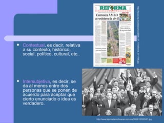  Contextual, es decir, relativa
a su contexto, histórico,
social, político, cultural, etc..
 Intersubjetiva, es decir, se
da al menos entre dos
personas que se ponen de
acuerdo para aceptar que
cierto enunciado o idea es
verdadero.
http://fecal.org.mx/data/phoo/2006_07_17/reforma_071706.jpg
http://www.lajornadamichoacan.com.mx/2006/12/02/04f1.jpg
 