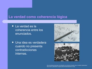 La verdad como coherencia lógica
 La verdad es la
coherencia entre los
enunciados.
 Una idea es verdadera
cuando no presenta
contradicciones
internas.
http://acertijosymascosas.com/desafio-a-la-intuicion-el-poder-de-un-modelo-matematico/
http://www1.yadvashem.org/education/entries/Spanish/13.asp
 