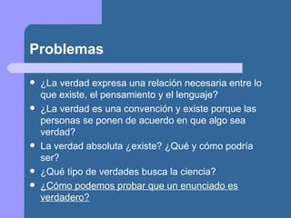 Problemas
 ¿La verdad expresa una relación necesaria entre lo
que existe, el pensamiento y el lenguaje?
 ¿La verdad es una convención y existe porque las
personas se ponen de acuerdo en que algo sea
verdad?
 La verdad absoluta ¿existe? ¿Qué y cómo podría
ser?
 ¿Qué tipo de verdades busca la ciencia?
 ¿Cómo podemos probar que un enunciado es
verdadero?
 