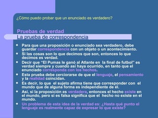 Pruebas de verdad
La prueba de correspondencia
 Para que una proposición o enunciado sea verdadero, debe
guardar correspondencia con un objeto o un acontecimiento.
 Si las cosas son lo que decimos que son, entonces lo que
decimos es verdad.
 Decir que “El Pumas le ganó al Atlante en la final de futbol” es
verdad siempre y cuando así haya ocurrido, en tanto que el
enunciado corresponda con los hechos.
 Esta prueba debe cerciorarse de que el lenguaje, el pensamiento
y la realidad coincidan.
 Es decir, lo que el sujeto afirma tiene que corresponder con el
mundo que de alguna forma es independiente de él.
 Así, si la proposición es verdadera, entonces el hecho existe en
el mundo, pero si es falsa significa que el hecho no existe en el
mundo.
 Un problema de esta idea de la verdad es: ¿Hasta qué punto el
lenguaje es realmente capaz de expresar lo que existe?
¿Cómo puedo probar que un enunciado es verdadero?
 