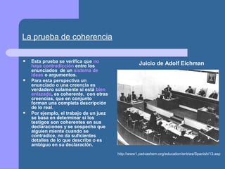 La prueba de coherencia
 Esta prueba se verifica que no
haya contradicción entre los
enunciados de un sistema de
ideas o argumentos.
 Para esta perspectiva un
enunciado o una creencia es
verdadero solamente si está bien
enlazado, es coherente, con otras
creencias, que en conjunto
forman una completa descripción
de lo real.
 Por ejemplo, el trabajo de un juez
se basa en determinar si los
testigos son coherentes en sus
declaraciones y se sospecha que
alguien miente cuando se
contradice, no da suficientes
detalles de lo que describe o es
ambiguo en su declaración.
http://www1.yadvashem.org/education/entries/Spanish/13.asp
Juicio de Adolf Eichman
 