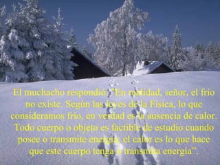 El muchacho respondió: "En realidad, señor, el frío no existe. Según las leyes de la Física, lo que consideramos frío, en verdad es la ausencia de calor. Todo cuerpo o objeto es factible de estudio cuando posee o transmite energía; el calor es lo que hace que este cuerpo tenga o transmita energía”. 