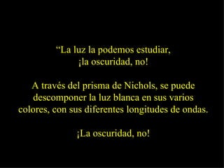 “ La luz la podemos estudiar, ¡la oscuridad, no! A través del prisma de Nichols, se puede descomponer la luz blanca en sus varios colores, con sus diferentes longitudes de ondas. ¡La oscuridad, no! 