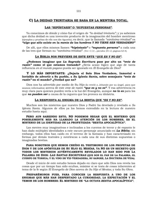 111
C) LA DEIDAD TRINITARIA SE BASA EN LA MENTIRA TOTAL.
LAS “HIPÓSTASIS” O “SUPUESTAS PERSONAS”.
Ya conocimos de dónde y cómo fue el origen de “la deidad trinitaria”; y ya sabemos
que dicha deidad es una invención producto de la imaginación del hombre mentiroso
(ejemplos y pruebas de ello nos dio Agustín); es decir, que la llamada “santísima trinidad” es
“algo que sólo existe en la mente de los hombres Y NO TIENE SER VERDADERO”
De allí, que ellos mismos llamen “hipóstasis” o “supuesta persona” a cada una
de las tres que forman su “santísima trinidad”. (Ver: C.I.C., párrafos 251-2; páginas 63-4).
LA BIBLIA NOS PREVIENE DE ESTE ENTE “QUE ES Y NO ES”.
¿Podemos imaginar que La Sagrada Escritura pase por alto un “ente de
razón” como el que estamos tratando? ¿Sería acaso lógico que algo de tanta
influencia en el mundo pagano pueda ser ignorado en El Evangelio de Dios?
Y LO MÁS IMPORTANTE: ¿Dejaría el Solo Dios Verdadero, Inmortal e
Invisible de advertir a Su pueblo, a Su Iglesia Santa, sobre semejante “ente de
razón” en el mundo? ¿Verdad que no?
Dios nos ha advertido por medio de Su Hijo (lo reveló a Johanán por su ángel, para que
seamos informados) acerca de este ente de razón “que es y no es”. Y esa advertencia es
muy clara para quienes pueden verla a la luz del Evangelio, aunque no lo es para los
que no pueden ver a causa de la ceguera que les provoca su idolatría.
LA RESPUESTA AL ENIGMA DE LA BESTIA QUE “ES Y NO ES”.
Muchos son los misterios que nuestro Dios y Padre ha develado y revelado a Su
Iglesia Santa. Algunos de ellos ya los hemos entendido en la lectura de nuestro
estudio hasta aquí.
PERO AUN SABIENDO ESTO, NO PODEMOS NEGAR QUE EL MISTERIO QUE
POSIBLEMENTE MÁS HA LLAMADO LA ATENCIÓN DE LOS HOMBRES, ES EL
MISTERIO DE LA IDENTIDAD DE LA PROFETIZADA “BESTIA APOCALÍPTICA”.
Las mentes muy imaginativas e inclinadas a los cuentos de terror y de espanto le
han dado múltiples identidades a este oscuro personaje anunciado en La Biblia; sin
embargo, todos ellos han caído en el terreno de la fantasía y han caracterizado en
formas por demás teatrales y novelescas a cada una de sus distintas supuestas o
imaginadas bestias.
PARA NOSOTROS QUE HEMOS CREÍDO EL TESTIMONIO DE LOS PROFETAS DE
DIOS Y DE LOS APÓSTOLES DE SU HIJO EL MESÍAS, YA NO ES UN SECRETO QUE
TODOS LOS MISTERIOS AUTÉNTICAMENTE REVELADOS LO HAN SIDO POR LA
PALABRA DE DIOS: LAS SANTAS ESCRITURAS (QUE SON EL PAN DE LA PALABRA, EL
CUERPO DE YOSHUA; Y EL VINO DE VID VERDADERA, SU SANGRE, LA DOCTRINA DE VIDA).
Desde el inicio de este estudio hemos dejado en claro que sólo Dios nos revela las
cosas que por un tiempo han sido ocultas, máxime si se trata de cosas inherentes al
tema de la fe según El Evangelio de Dios acerca de Su Hijo el Mesías; y toda Su Obra.
PREPARÉMONOS PUES, PARA CONOCER LA RESPUESTA A UNO DE LOS
ENIGMAS QUE MÁS HAN DESPERTADO LA CURIOSIDAD, LA EXPECTACIÓN Y EL
TEMOR DE LOS HOMBRES: EL MISTERIO DE “LA OCTAVA BESTIA APOCALÍPTICA”.
 