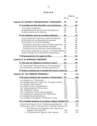 13
Í N D I C E:
Páginas:
De la: A la
Capítulo IX. FALSOS Y FRAUDULENTOS “APÓSTOLES”. 79 92
A) La palabra de Dios identifica a los mentirosos. 79 82
1) Los falsos “apóstoles”. 79 80
2) Apartémonos de los ministros fraudulentos. 80 81
3) Adulteradores de la Historia. 81 82
B) Los nefandos actos de los falsos apóstoles. 82 92
1) Los testimonios históricos contra los falsarios. 82 83
2) Pretenden ser perdonadores de pecados. 84 85
3) Una lista de sus cosas nefandas: 85 90
Testimonio apostólico contra los falsos apóstoles. 85 86
Testimonio de los observadores analistas. 86 86
Testimonio de los noticieros. (Seis testimonios). 87 90
4) Los falsos apóstoles se oponen a la Verdad Bíblica.91 91
5) Son enemigos de la libertad de pensamiento. 91 92
C) El pensamiento: Un regalo de Dios. 92 92
Capítulo X. LA MUNDANA COMUNIÓN. 93 96
A) ¿Por qué las religiones terrenas se unen? 93 95
- El “sincretismo” está presente en “el ecumenismo”. 93 94
- El resultado de sucesivos “concilios ecuménicos”. 94 95
B) Yoshua confirma que el mundo NO conoce a Dios.96 96
Capítulo XI. “LA TRINIDAD UNIVERSAL.” 97 112
A) El rastro histórico del mundano “trinitarismo”. 97 106
- La trinidad en el “hinduismo”. 97 98
- La trinidad negra del “vudú” y de “la regla de Ochá”. 98 98
- La trinidad “maya-quiché”. 99 101
- Los “baal” sirios o transjordanos. 101 101
- La “trinidad agrícola” de los incas. 101 101
- Las “deidades” chinas. 101 101
- Las “mutaciones” de los dioses paganos. 102 102
- La “trinidad consubstancial” del catolicismo. 102 104
- La trinidad del protestantismo. 105 106
- La trinidad en las iglesias “ortodoxas” y otras. 106 106
B) La trinidad moderna es la misma antigua trinidad.107 110
- El proceso formativo de la “trinidad consubstancial”. 107 108
- Testimonios sobre el inventor de la “trinidad” romana.109 110
1. El testimonio enciclopédico sobre Agustín de
Tagaste (“san Agustín”). 109 109
2. El testimonio de Agustín sobre Agustín. 110 110
 