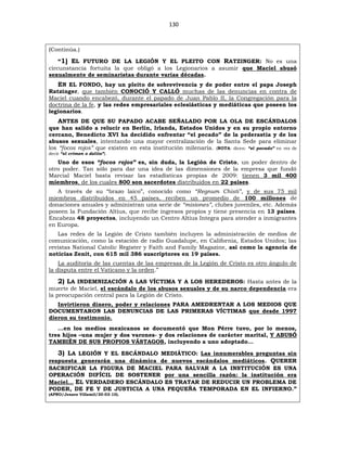 130
(Continúa.)
“1) EL FUTURO DE LA LEGIÓN Y EL PLEITO CON RATZINGER: No es una
circunstancia fortuita la que obligó a los Legionarios a asumir que Maciel abusó
sexualmente de seminaristas durante varias décadas.
EN EL FONDO, hay un pleito de sobrevivencia y de poder entre el papa Joseph
Ratzinger, que también CONOCIÓ Y CALLÓ muchas de las denuncias en contra de
Maciel cuando encabezó, durante el papado de Juan Pablo II, la Congregación para la
doctrina de la fe, y las redes empresariales eclesiásticas y mediáticas que poseen los
legionarios.
ANTES DE QUE SU PAPADO ACABE SEÑALADO POR LA OLA DE ESCÁNDALOS
que han salido a relucir en Berlín, Irlanda, Estados Unidos y en su propio entorno
cercano, Benedicto XVI ha decidido enfrentar “el pecado” de la pederastia y de los
abusos sexuales, intentando una mayor centralización de la Santa Sede para eliminar
los “focos rojos” que existen en esta institución milenaria. (NOTA: dicen: “el pecado” en vez de
decir “el crimen o delito”).
Uno de esos “focos rojos” es, sin duda, la Legión de Cristo, un poder dentro de
otro poder. Tan sólo para dar una idea de las dimensiones de la empresa que fundó
Marcial Maciel basta revisar las estadísticas propias de 2009: tienen 3 mil 400
miembros, de los cuales 800 son sacerdotes distribuidos en 22 países.
A través de su “brazo laico”, conocido como “Regnum Chisti”, y de sus 75 mil
miembros distribuidos en 45 países, reciben un promedio de 100 millones de
donaciones anuales y administran una serie de “misiones”, clubes juveniles, etc. Además
poseen la Fundación Altius, que recibe ingresos propios y tiene presencia en 13 países.
Encabeza 48 proyectos, incluyendo un Centro Altius Integra para atender a inmigrantes
en Europa.
Las redes de la Legión de Cristo también incluyen la administración de medios de
comunicación, como la estación de radio Guadalupe, en California, Estados Unidos; las
revistas National Catolic Register y Faith and Family Magazine, así como la agencia de
noticias Zenit, con 615 mil 386 suscriptores en 19 países.
La auditoría de las cuentas de las empresas de la Legión de Cristo es otro ángulo de
la disputa entre el Vaticano y la orden.”
2) LA INDEMNIZACIÓN A LAS VÍCTIMA Y A LOS HEREDEROS: Hasta antes de la
muerte de Maciel, el escándalo de los abusos sexuales y de su narco dependencia era
la preocupación central para la Legión de Cristo.
Invirtieron dinero, poder y relaciones PARA AMEDRENTAR A LOS MEDIOS QUE
DOCUMENTARON LAS DENUNCIAS DE LAS PRIMERAS VÍCTIMAS que desde 1997
dieron su testimonio.
…en los medios mexicanos se documentó que Mon Pérre tuvo, por lo menos,
tres hijos –una mujer y dos varones- y dos relaciones de carácter marital, Y ABUSÓ
TAMBIÉN DE SUS PROPIOS VÁSTAGOS, incluyendo a uno adoptado…
3) LA LEGIÓN Y EL ESCÁNDALO MEDIÁTICO: Las innumerables preguntas sin
respuesta generarán una dinámica de nuevos escándalos mediáticos. QUERER
SACRIFICAR LA FIGURA DE MACIEL PARA SALVAR A LA INSTITUCIÓN ES UNA
OPERACIÓN DIFÍCIL DE SOSTENER por una sencilla razón: la institución era
Maciel… EL VERDADERO ESCÁNDALO ES TRATAR DE REDUCIR UN PROBLEMA DE
PODER, DE FE Y DE JUSTICIA A UNA PEQUEÑA TEMPORADA EN EL INFIERNO.”
(APRO/Jenaro Villamil/30-03-10).
 