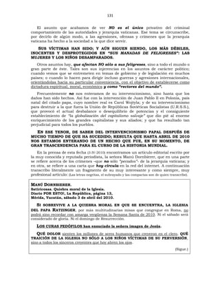 131
El asunto que acabamos de ver NO es el único privativo del criminal
comportamiento de las autoridades y jerarquía vaticanas. Ese tema se circunscribe,
por decirlo de algún modo, a las agresiones, ofensas y crímenes que la jerarquía
vaticana ha hecho a la sociedad a la que dice servir.
SUS VÍCTIMAS HAN SIDO; Y AÚN SIGUEN SIENDO, LOS MÁS DÉBILES,
INOCENTES Y DESPROTEGIDOS EN “SUS MANADAS DE FELIGRESES”: LAS
MUJERES Y LOS NIÑOS DESAMPARADOS.
Otros asuntos hay, que afectan NO sólo a sus feligreses, sino a todo el mundo o
gran parte de éste. Tales son sus injerencias en los asuntos de carácter político;
cuando vemos que se entremeten en temas de gobierno y de legislación en muchos
países; o cuando lo hacen para dirigir incluso guerras y agresiones internacionales,
orientándolas hacia su particular conveniencia, con el objetivo de establecerse como
dictadura espiritual, moral, económica y como “rectores del mundo”.
Frecuentemente no nos enteramos de su intervencionismo, sino hasta que los
daños han sido hechos. Así fue con la intervención de Juan Pablo II en Polonia, país
natal del citado papa, cuyo nombre real es Carol Wojtyla; y de su intervencionismo
para destruir a la que fuera la Unión de Repúblicas Soviéticas Socialistas (U.R.S.S.),
que provocó el actual desbalance o desequilibrio de potencias y el consiguiente
establecimiento de “la globalización del capitalismo salvaje” que dio pié al enorme
enriquecimiento de los grandes capitalistas y sus aliados; y que ha resultado tan
perjudicial para todos los pueblos.
EN ESE TENOR, DE SABER DEL INTERVENCIONISMO PAPAL DESPUÉS DE
MUCHO TIEMPO DE QUE HA SUCEDIDO; RESULTA QUE HASTA ABRIL DE 2010
NOS ESTAMOS ENTERANDO DE UN HECHO QUE FUE, EN SU MOMENTO, DE
GRAN TRASCENDENCIA PARA EL CURSO DE LA HISTORIA MUNDIAL.
En la prensa de esta fecha (3-IV-2010) encontramos un artículo editorial escrito por
la muy conocida y reputada periodista, la señora Manú Dornbierer, que en una parte
se refiere acerca de los crímenes –que no sólo “pecados”- de la jerarquía vaticana; y
en otra, se refiere a una carta que hoy circula en la red del internet. A continuación
transcribo literalmente un fragmento de su muy interesante y como siempre, muy
profesional artículo: (Las letras negritas, el subrayado y las compactas son de quien transcribe).
MANÚ DORNBIERER.
Satiricosas. Quiebra moral de la Iglesia.
Diario POR ESTO!, La República, página 13,
Mérida, Yucatán, sábado 3 de abril del 2010.
SI SOBREVIVE A LA QUIEBRA MORAL EN QUE SE ENCUENTRA, LA IGLESIA
DEL PAPA RATZINGER, por más multitudinarias misas que congregue en Roma, no
podrá sino recordar con amarga vergüenza la Semana Santa de 2010. Ni el sábado será
considerado de gloria. Ni el domingo de Resurrección.
LOS CURAS PEDÓFILOS han ensuciado la señera imagen de Jesús.
QUÉ DOLOR sienten los millones de seres humanos que creyeron en el clero, QUÉ
TRAICIÓN DE LA IGLESIA NO SÓLO A LOS NIÑOS VÍCTIMAS DE SU PERVERSIÓN,
sino a todos los sinceros creyentes que hoy abren los ojos.
(Sigue.)
 