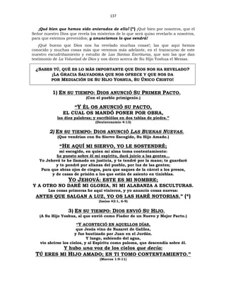 137
¡Qué bien que hemos sido enterados de ello! (*) ¡Qué bien por nosotros, que el
Señor nuestro Dios que revela los misterios de lo que será quiso revelarlo a nosotros,
para que estemos prevenidos; y anunciemos lo que vendrá!
¡Qué bueno que Dios nos ha revelado muchas cosas!; las que aquí hemos
conocido y muchas cosas más que veremos más adelante, en el transcurso de este
nuestro escudriñamiento y estudio de Las Santas Escrituras, que son las que dan
testimonio de La Voluntad de Dios y nos dicen acerca de Su Hijo Yoshua el Mesías.
¿SABES TÚ, QUÉ ES LO MÁS IMPORTANTE QUE DIOS NOS HA REVELADO?
¡LA GRACIA SALVADORA QUE NOS OFRECE Y QUE NOS DA
POR MEDIACIÓN DE SU HIJO YOSHUA, SU ÚNICO CRISTO!
1) EN SU TIEMPO: DIOS ANUNCIÓ SU PRIMER PACTO.
(Con el pueblo primigenio.)
“Y ÉL OS ANUNCIÓ SU PACTO,
EL CUAL OS MANDÓ PONER POR OBRA,
las diez palabras; y escribiólas en dos tablas de piedra.”
(Deuteronomio 4:13)
2) EN SU TIEMPO: DIOS ANUNCIÓ LAS BUENAS NUEVAS.
(Que vendrían con Su Siervo Escogido, Su Hijo Amado.)
“HE AQUÍ MI SIERVO, YO LE SOSTENDRÉ;
mi escogido, en quien mi alma toma contentamiento:
he puesto sobre él mi espíritu, dará juicio a las gentes…
Yo Jehová te he llamado en justicia, y te tendré por la mano; te guardaré
y te pondré por alianza del pueblo, por luz de las gentes;
Para que abras ojos de ciegos, para que saques de la cárcel a los presos,
y de casas de prisión a los que están de asiento en tinieblas.
YO JEHOVÁ: ESTE ES MI NOMBRE;
Y A OTRO NO DARÉ MI GLORIA, NI MI ALABANZA A ESCULTURAS.
Las cosas primeras he aquí vinieron, y yo anuncio cosas nuevas:
ANTES QUE SALGAN A LUZ, YO OS LAS HARÉ NOTORIAS.” (*)
(Isaías 42:1, 6-9)
3) EN SU TIEMPO: DIOS ENVIÓ SU HIJO.
(A Su Hijo Yoshua, al que envió como Fiador de un Nuevo y Mejor Pacto.)
“Y ACONTECIÓ EN AQUELLOS DÍAS,
que Jesús vino de Nazaret de Galilea,
y fue bautizado por Juan en el Jordán.
Y luego, subiendo del agua,
vio abrirse los cielos, y al Espíritu como paloma, que descendía sobre él.
Y hubo una voz de los cielos que decía:
TÚ ERES MI HIJO AMADO; EN TI TOMO CONTENTAMIENTO.”
(Marcos 1:9-11)
 