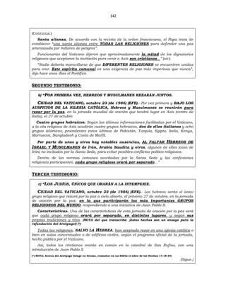 142
(Continúa:)
Santa alianza. De acuerdo con la revista de la orden franciscana, el Papa trata de
establecer “una santa alianza entre TODAS LAS RELIGIONES para defender una paz
amenazada por millares de peligros”.
Funcionarios del Vaticano dijeron que aproximadamente la mitad de los dignatarios
religiosos que aceptaron la invitación para venir a Asís son cristianos...” (sic).
“Nadie debería maravillarse de que DIFERENTES RELIGIONES se encuentren unidas
para orar. Este espíritu comunal es una exigencia de paz más imperiosa que nunca”,
dijo hace unos días el Pontífice.
SEGUNDO TESTIMONIO:
b) “POR PRIMERA VEZ, HEBREOS Y MUSULMANES REZARÁN JUNTOS.
CIUDAD DEL VATICANO, octubre 23 (de 1986) (EFE).- Por vez primera y BAJO LOS
AUSPICIOS DE LA IGLESIA CATÓLICA, Hebreos y Musulmanes se reunirán para
rezar por la paz, en la jornada mundial de oración que tendrá lugar en Asís (centro de
Italia), el 27 de octubre.
Cuatro grupos hebraicos. Según las últimas informaciones facilitadas por el Vaticano,
a la cita religiosa de Asís acudirán cuatro grupos hebraicos, dos de ellos italianos y ocho
grupos islámicos, procedentes estos últimos de Pakistán, Turquía, Egipto, Italia, Kenya,
Marruecos, Bangladesh y Costa de Marfil.
Por parte de unos y otros hay notables ausencias, AL FALTAR HEBREOS DE
ISRAEL Y MUSULMANES de Irán, Arabia Saudita y otros, algunos de ellos (caso de
Irán) no invitados por la Santa Sede, para evitar posibles conflictos político-religiosos.
Dentro de las normas comunes acordadas por la Santa Sede y las confesiones
religiosas participantes, cada grupo religioso orará por separado...”
TERCER TESTIMONIO:
c) “LOS JUDÍOS, ÚNICOS QUE ORARÁN A LA INTEMPERIE.
CIUDAD DEL VATICANO, octubre 22 (de 1986) (EFE).- Los hebreos serán el único
grupo religioso que rezará por la paz a cielo abierto, el próximo 27 de octubre, en la jornada
de oración por la paz, en la que participarán los más importantes GRUPOS
RELIGIOSOS DEL MUNDO, respondiendo a una iniciativa de Juan Pablo II.
Características. Una de las características de esta jornada de oración por la paz será
que cada grupo religioso orará por separado, en distintos lugares, y según sus
propias tradiciones y ritos. (NOTA del que transcribe: ¡Estos hechos son un ensayo para la
refundación del Areópago!) (*)
Todas las religiones, SALVO LA HEBREA, han aceptado rezar en una iglesia católica o
bien en salas conventuales o de edificios civiles, según el programa oficial de la jornada,
hecho público por el Vaticano.
Así, todos los cristianos orarán en común en la catedral de San Rufino, con una
introducción de Juan Pablo II.
(*) NOTA: Acerca del Areópago Griego en Atenas, consultar en La Biblia el Libro de los Hechos 17:18-34)
(Sigue.)
 