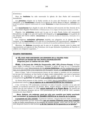 143
(Continúa.)
Para los budistas ha sido reservada la iglesia de San Pedro del monasterio
benedictino.
Los jainistas (religión de la India) orarán en la casa del Terciario en la plaza del
Obispado, y los hinduistas lo harán en la iglesia de Santa María la Mayor. (Jainismo: una
de las tres grandes religiones tradicionales de la India. Hinduismo: la religión Brahmánica más extendida en la
India).
Los musulmanes han elegido la sala de la Minerva del convento de San Antonio de la
tercera Orden Regular Franciscana. (O Mahometanos: de la religión del Islamismo fundada en el 622).
Plegaria. Los sintoístas orarán por la paz en la sala Fondo Antico del monasterio
Benedictino, los sij en la sala del expolio del obispado y los zoroastristas en la galería de
los obispos del mismo edificio. (Zoroastristas: de la doctrina dualista de Zaratustra, reformador de la
religión persa).
Las religiones animistas africanas tendrán sus plegarias en la iglesia de San
Gregorio, y las Amerindias en la sala de la Conciliazione del Ayuntamiento. (Animistas: los
que dan culto a los espíritus de toda naturaleza, es doctrina de los pueblos primitivos africanos y otros).
Mientras, los Hebreos invocarán por la paz en la placita situada entre la plaza del
Ayuntamiento y la iglesia de San Francisco, con lo que obviarán el problema de hacerlo en
edificio con imágenes sagradas...”
CUARTO TESTIMONIO:
d) “EL PAPA PIDE DISCERNIR LOS ERRORES DE LA IGLESIA PARA
SENTAR LAS BASES DE UNA NUEVA EVANGELIZACIÓN.
Programa para el Jubileo del año 2000.
ROMA, 13 de junio (de 1994) (La Vanguardia, ABC, UPI y France Presse).- El Papa
Juan Pablo II exhortó a los cardenales, reunidos a partir de hoy en el V Consistorio
Extraordinario, a un “discernimiento de los errores históricos y de las negligencias de los
hijos de la Iglesia frente a las exigencias del Evangelio” desde una perspectiva histórica.
Para el Papa, “sólo el reconocimiento franco de las culpas y también de las omisiones
de las que los cristianos se han hecho en algún modo responsables, así como el generoso
propósito de remediarlas con ayuda de Dios pueden dar el impulso a la nueva
evangelización y facilitar el camino a la unidad de los cristianos”.
La Santa Sede prepara el Año Jubilar, en el 2000, bajo la égida (*) del Vaticano II como
fundamental criterio y con el objetivo de la REUNIFICACIÓN de los cristianos.
A los 114 de los 139 cardenales existentes en todo el mundo, reunidos en la sala del
Sínodo, el Cardenal secretario de Estado, Mons. Angelo Sodano, anunció también que el
último año de este milenio -el 1999- estará dedicado a la Virgen María. Se tratará del
tercer Año Mariano después del de 1954 proclamado por Pío XII, y del de 1987, también
iniciativa de Juan Pablo II.
...Mons. Sodano, sin embargo, pasó por alto una cuestión que había suscitado
más curiosidad: la invitación AL EXAMEN CRÍTICO de la historia de la Iglesia.
A propósito de esta omisión, el portavoz vaticano, Joaquín Navarro Valls, declaró que
“algunos purpurados ya han respondido que un examen histórico sería muy complejo
y que es mejor concentrarse en un análisis de nuestro tiempo, sobre todo de por qué hay
este desprecio hacia la vida humana y de las razones de la oposición (a la Iglesia)”.
(Sigue.)
 