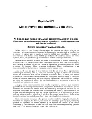 159
Capítulo XIV
LOS MOTIVOS DEL HOMBRE… Y DE DIOS.
A) TODOS LOS ACTOS HUMANOS TIENEN UNA CAUSA DE SER.
(Conociendo sus motivos conoceremos sus propósitos... y también conoceremos
qué clase de hombre es).
CAUSAS INNOBLES Y CAUSAS NOBLES.
Saber y conocer más de cerca las causas y los motivos que dieron origen a las
creencias y al comportamiento humano, facilita nuestra tarea de darle al hombre -o a
la mujer- el apoyo que lo ayude a superar mitos que enturbian y niegan el
conocimiento real de las cosas; mitos que inducen al hombre a actuar en forma
ingenua, tonta y supersticiosa; y muchas veces a obrar con ciego fanatismo.
Desvirtuar los hechos, es decir, ocultarle a los hombres la verdad histórica y la
verdadera cara del medio que los rodea, resulta ser inmoral, anti ético, antihumano y
anticristiano; a más de que atenta contra la libertad de pensamiento por dar falsas
premisas. Si tenemos falsas premisas tendremos falsas conclusiones; y no
conoceremos la verdad acerca de cualquier asunto, tema o cosa.
Aun en el caso de que el conocimiento real de las cosas fuese egoístamente
utilizado por nosotros; esto es, sólo para conocer y juzgar la verdad de cualquier
asunto en función de sus efectos prácticos en nuestra vida; es decir, aun siendo
pragmáticos conviene saberlas para evitar ser engañados o manipulados. Y en última
instancia: conocer verazmente los antecedentes, los hechos y los motivos del hombre,
así como los objetivos de ellos y de sus instituciones, es acrecentar el acervo del
conocimiento humano... a secas.
Aunque, como seres humanos, nos resulte vergonzoso, tenemos que reconocer
que el fondo de las religiones terrenas, imaginadas, diseñadas e implantadas por los
hombres nos muestra el insano deseo de controlar y manejar la voluntad de las
mayorías. Así hacen los hombres por su ambición de poder; y para someter a las
gentes usan el dominio que dan los tronos imperiales y/o la presunción de tener
poderes sobrenaturales. Infunden el miedo a las masas para obtener influencias,
bienes terrenos e impunidad para ellos y para sus cómplices o asociados.
Para atemorizar y controlar a las gentes han inventado la magia, los rituales, los
misterios, los dogmas, los tabúes, los ídolos, los enemigos que hay que perseguir y
quemar en hogueras; “el eterno infierno” y un ejército de “dioses” y de “reinas
celestiales”; y como corolario de todo eso, han inventado inefables paraísos y “premios
en el cielo”… por sostenerlos y sufrirlos a ellos en la tierra.
 