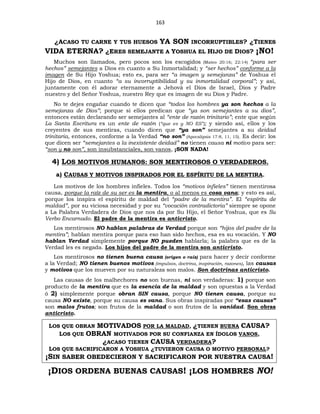163
¿ACASO TU CARNE Y TUS HUESOS YA SON INCORRUPTIBLES? ¿TIENES
VIDA ETERNA? ¿ERES SEMEJANTE A YOSHUA EL HIJO DE DIOS? ¡NO!
Muchos son llamados, pero pocos son los escogidos (Mateo 20:16; 22:14) “para ser
hechos” semejantes a Dios en cuanto a Su Inmortalidad; y “ser hechos” conforme a la
imagen de Su Hijo Yoshua; esto es, para ser “a imagen y semejanza” de Yoshua el
Hijo de Dios, en cuanto “a su incorruptibilidad y su inmortalidad corporal”; y así,
juntamente con él adorar eternamente a Jehová el Dios de Israel, Dios y Padre
nuestro y del Señor Yoshua, nuestro Rey que es imagen de su Dios y Padre.
No te dejes engañar cuando te dicen que “todos los hombres ya son hechos a la
semejanza de Dios”; porque si ellos predican que “ya son semejantes a su dios”,
entonces están declarando ser semejantes al “ente de razón trinitario”; ente que según
La Santa Escritura es un ente de razón (“que es y NO ES”); y siendo así, ellos y los
creyentes de sus mentiras, cuando dicen que “ya son” semejantes a su deidad
trinitaria, entonces, conforme a la Verdad “no son” (Apocalipsis 17:8, 11, 15). Es decir: los
que dicen ser “semejantes a la inexistente deidad” no tienen causa ni motivo para ser:
“son y no son”, son insubstanciales, son vanos, ¡SON NADA!
4) LOS MOTIVOS HUMANOS: SON MENTIROSOS O VERDADEROS.
a) CAUSAS Y MOTIVOS INSPIRADOS POR EL ESPÍRITU DE LA MENTIRA.
Los motivos de los hombres infieles. Todos los “motivos infieles” tienen mentirosa
causa, porque la raíz de su ser es la mentira, o al menos es cosa vana; y esto es así,
porque los inspira el espíritu de maldad del “padre de la mentira”. El “espíritu de
maldad”, por su viciosa necesidad y por su “vocación contradictoria” siempre se opone
a La Palabra Verdadera de Dios que nos da por Su Hijo, el Señor Yoshua, que es Su
Verbo Encarnado. El padre de la mentira es anticristo.
Los mentirosos NO hablan palabras de Verdad porque son “hijos del padre de la
mentira”; hablan mentira porque para eso han sido hechos, esa es su vocación. Y NO
hablan Verdad simplemente porque NO pueden hablarla; la palabra que es de la
Verdad les es negada. Los hijos del padre de la mentira son anticristo.
Los mentirosos no tienen buena causa (origen o raíz) para hacer y decir conforme
a la Verdad; NO tienen buenos motivos (impulsos, doctrina, inspiración, razones), las causas
y motivos que los mueven por su naturaleza son malos. Son doctrinas anticristo.
Las causas de los malhechores no son buenas, ni son verdaderas: 1) porque son
producto de la mentira que es la esencia de la maldad y son opuestas a la Verdad
ó 2) simplemente porque obran SIN causa, porque NO tienen causa, porque su
causa NO existe, porque su causa es vana. Sus obras inspiradas por “esas causas”
son malos frutos; son frutos de la maldad o son frutos de la vanidad. Son obras
anticristo.
LOS QUE OBRAN MOTIVADOS POR LA MALDAD, ¿TIENEN BUENA CAUSA?
LOS QUE OBRAN MOTIVADOS POR SU CONFIANZA EN ÍDOLOS VANOS,
¿ACASO TIENEN CAUSA VERDADERA?
LOS QUE SACRIFICARON A YOSHUA ¿TUVIERON CAUSA O MOTIVO PERSONAL?
¡SIN SABER OBEDECIERON Y SACRIFICARON POR NUESTRA CAUSA!
¡DIOS ORDENA BUENAS CAUSAS! ¡LOS HOMBRES NO!
 