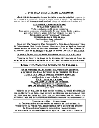 165
1) DIOS ES LA GRAN CAUSA DE LA CREACIÓN.
¿POR QUÉ ES la creación de todo lo visible y todo lo invisible? ¿La creación
de lo grande y lo pequeño? ¿De todo lo bueno y todo lo malo? ¿Y de todo lo que ha
sido, es y será? ¿Y la creación del hombre? ¿Y qué, de todo lo que dejará de ser?
“YO JEHOVÁ, Y NINGUNO MÁS HAY:
NO HAY DIOS FUERA DE MÍ.
Yo te ceñiré, aunque tú no me conociste;
Para que se sepa desde el nacimiento del sol, y desde donde se pone,
que no hay más que yo; yo Jehová, y ninguno más que yo:
QUE FORMO LA LUZ Y CRÍO LAS TINIEBLAS,
QUE HAGO LA PAZ Y CRÍO EL MAL.
Yo Jehová que hago todo esto.”
(Isaías 45:5-7)
SÓLO HAY UN PRINCIPIO, UNA FUNDACIÓN o UNA GRAN CAUSA DE TODO:
El Todopoderoso Dios Creador Eterno, Dios que es Dios en Espíritu Inmortal,
Jehová el Dios de Israel, el Solo Dios Verdadero. ÉL ES EL ÚNICO DIOS, NO
HAY OTRO. DIOS ES EL PORQUÉ O EL FIN DE TODAS LAS COSAS: SÓLO DIOS.
LA PRIMACÍA DEL HIJO DE DIOS: MEDIADOR ENTRE DIOS Y SU OBRA.
YOSHUA EL CRISTO DE DIOS ES LA PRIMERA MOTIVACIÓN DE DIOS: ES
SU HIJO, SU VERBO ENCARNADO: ES LA PALABRA DE DIOS HECHA HOMBRE.
TODO HIZO DIOS POR MEDIO DE SU PALABRA:
“EN EL PRINCIPIO ERA EL VERBO, Y EL VERBO ERA CON DIOS,
Y EL VERBO ERA DIOS. ÉSTE ERA EN EL PRINCIPIO CON DIOS.
TODAS LAS COSAS POR ÉL FUERON HECHAS;
y sin él nada de lo que es hecho, fue hecho.
EN ÉL ESTABA LA VIDA,
Y LA VIDA ERA LA LUZ DE LOS HOMBRES.
Y la luz en las tinieblas resplandece;
MAS LAS TINIEBLAS NO LA COMPRENDIERON.”
(Juan 1:1-5)
YOSHUA ES LA PALABRA DE DIOS HECHA HOMBRE, EL ÚNICO ENGENDRADO
POR EL ESPÍRITU DE DIOS, CUYO CUERPO DE HOMBRE FUE DECLARADO HIJO
DE DIOS CON POTENCIA DE DIOS POR SU RESURRECCIÓN DE ENTRE LOS
MUERTOS, PARA SER ENTRE MUCHOS HERMANOS. (Romanos 1:1-4; Colosenses 1:18).
YOSHUA ES EL ÚNICO HIJO DE DIOS;
EL ÚNICO HOMBRE ENGENDRADO DE JEHOVÁ EL DIOS DE ISRAEL
UNGIDO POR SU PADRE PARA SER NUESTRO REY Y SACERDOTE ETERNO,
EL ÚNICO SUMO PONTÍFICE ENTRE DIOS Y LOS HOMBRES:
ES NUESTRO REY, NUESTRO HERMANO, QUE EN TODO TIENE EL PRIMADO.
 
