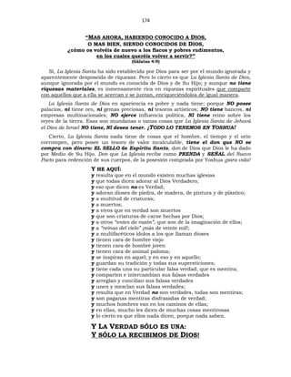 174
“MAS AHORA, HABIENDO CONOCIDO A DIOS,
O MAS BIEN, SIENDO CONOCIDOS DE DIOS,
¿cómo os volvéis de nuevo a los flacos y pobres rudimentos,
en los cuales queréis volver a servir?”
(Gálatas 4:9)
Sí, La Iglesia Santa ha sido establecida por Dios para ser por el mundo ignorada y
aparentemente desposeída de riquezas. Pero lo cierto es que La Iglesia Santa de Dios,
aunque ignorada por el mundo es conocida de Dios y de Su Hijo; y aunque no tiene
riquezas materiales, es inmensamente rica en riquezas espirituales que comparte
con aquellos que a ella se acercan y se juntan, enriqueciéndolos de igual manera.
La Iglesia Santa de Dios en apariencia es pobre y nada tiene; porque NO posee
palacios, ni tiene oro, ni gemas preciosas, ni tesoros artísticos; NO tiene bancos, ni
empresas multinacionales; NO ejerce influencia política, NI tiene reino sobre los
reyes de la tierra. Esas son mundanas o vanas cosas que La Iglesia Santa de Jehová
el Dios de Israel NO tiene, NI desea tener. ¡TODO LO TENEMOS EN YOSHUA!
Cierto, La Iglesia Santa nada tiene de cosas que el hombre, el tiempo y el orín
corrompen, pero posee un tesoro de valor incalculable, tiene el don que NO se
compra con dinero: EL SELLO de Espíritu Santo, don de Dios que Dios le ha dado
por Medio de Su Hijo. Don que La Iglesia recibe como PRENDA y SEÑAL del Nuevo
Pacto para redención de sus cuerpos, de la posesión comprada por Yoshua ¡para vida!
Y HE AQUÍ:
y resulta que en el mundo existen muchas iglesias
y que todas dicen adorar al Dios Verdadero;
y eso que dicen no es Verdad;
y adoran dioses de piedra, de madera, de pintura y de plástico;
y a multitud de criaturas;
y a muertos;
y a vivos que en verdad son muertos
y que son criaturas de carne hechas por Dios;
y a otros “entes de razón”, que son de la imaginación de ellos;
y a “reinas del cielo” ¡más de veinte mil!;
y a multifacéticos ídolos a los que llaman dioses
y tienen cara de hombre viejo
y tienen cara de hombre joven
y tienen cara de animal paloma;
y se inspiran en aquel; y en eso y en aquello;
y guardan su tradición y todas sus supersticiones;
y tiene cada una su particular falsa verdad, que es mentira;
y comparten e intercambian sus falsas verdades
y arreglan y concilian sus falsas verdades
y unen y mezclan sus falsas verdades;
y resulta que en Verdad no son verdades, todas son mentiras;
y son paganas mentiras disfrazadas de verdad;
y muchos hombres van en los caminos de ellas;
y en ellas, mucho les dicen de muchas cosas mentirosas
y lo cierto es que ellos nada dicen, porque nada saben.
Y LA VERDAD SÓLO ES UNA:
Y SÓLO LA RECIBIMOS DE DIOS!
 