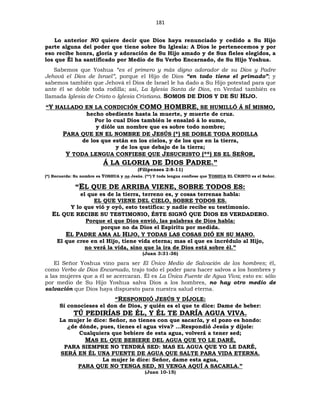 181
Lo anterior NO quiere decir que Dios haya renunciado y cedido a Su Hijo
parte alguna del poder que tiene sobre Su Iglesia: A Dios le pertenecemos y por
eso recibe honra, gloria y adoración de Su Hijo amado y de Sus fieles elegidos, a
los que Él ha santificado por Medio de Su Verbo Encarnado, de Su Hijo Yoshua.
Sabemos que Yoshua “es el primero y más digno adorador de su Dios y Padre
Jehová el Dios de Israel”, porque el Hijo de Dios “en todo tiene el primado”; y
sabemos también que Jehová el Dios de Israel le ha dado a Su Hijo potestad para que
ante él se doble toda rodilla; así, La Iglesia Santa de Dios, en Verdad también es
llamada Iglesia de Cristo o Iglesia Cristiana. SOMOS DE DIOS Y DE SU HIJO.
“Y HALLADO EN LA CONDICIÓN COMO HOMBRE, SE HUMILLÓ Á SÍ MISMO,
hecho obediente hasta la muerte, y muerte de cruz.
Por lo cual Dios también le ensalzó á lo sumo,
y dióle un nombre que es sobre todo nombre;
PARA QUE EN EL NOMBRE DE JESÚS (*) SE DOBLE TODA RODILLA
de los que están en los cielos, y de los que en la tierra,
y de los que debajo de la tierra;
Y TODA LENGUA CONFIESE QUE JESUCRISTO (**) ES EL SEÑOR,
Á LA GLORIA DE DIOS PADRE.”
(Filipenses 2:8-11)
(*) Recuerda: Su nombre es YOSHUA y no Jesús. (**) Y toda lengua confiese que YOSHUA EL CRISTO es el Señor.
“EL QUE DE ARRIBA VIENE, SOBRE TODOS ES:
el que es de la tierra, terreno es, y cosas terrenas habla:
EL QUE VIENE DEL CIELO, SOBRE TODOS ES.
Y lo que vió y oyó, esto testifica: y nadie recibe su testimonio.
EL QUE RECIBE SU TESTIMONIO, ÉSTE SIGNÓ QUE DIOS ES VERDADERO.
Porque el que Dios envió, las palabras de Dios habla:
porque no da Dios el Espíritu por medida.
EL PADRE AMA AL HIJO, Y TODAS LAS COSAS DIÓ EN SU MANO.
El que cree en el Hijo, tiene vida eterna; mas el que es incrédulo al Hijo,
no verá la vida, sino que la ira de Dios está sobre él.”
(Juan 3:31-36)
El Señor Yoshua vino para ser El Único Medio de Salvación de los hombres; él,
como Verbo de Dios Encarnado, trajo todo el poder para hacer salvos a los hombres y
a las mujeres que a él se acercaran. Él es La Única Fuente de Agua Viva; esto es: sólo
por medio de Su Hijo Yoshua salva Dios a los hombres, no hay otro medio de
salvación que Dios haya dispuesto para nuestra salud eterna.
“RESPONDIÓ JESÚS Y DÍJOLE:
Si conocieses el don de Dios, y quién es el que te dice: Dame de beber:
TÚ PEDIRÍAS DE ÉL, Y ÉL TE DARÍA AGUA VIVA.
La mujer le dice: Señor, no tienes con que sacarla, y el pozo es hondo:
¿de dónde, pues, tienes el agua viva? …Respondió Jesús y díjole:
Cualquiera que bebiere de esta agua, volverá a tener sed;
MAS EL QUE BEBIERE DEL AGUA QUE YO LE DARÉ,
PARA SIEMPRE NO TENDRÁ SED: MAS EL AGUA QUE YO LE DARÉ,
SERÁ EN ÉL UNA FUENTE DE AGUA QUE SALTE PARA VIDA ETERNA.
La mujer le dice: Señor, dame esta agua,
PARA QUE NO TENGA SED, NI VENGA AQUÍ A SACARLA.”
(Juan 10-15)
 