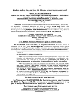 192
2) ¿POR QUÉ EL HIJO DE DIOS NO ES PARA SU CONTINUO SACRIFICIO?
“PORQUE ES IMPOSIBLE
que los que una vez fueron iluminados y gustaron el don celestial... y recayeron,
sean otra vez renovados para arrepentimiento,
CRUCIFICANDO DE NUEVO PARA SÍ MISMOS AL HIJO DE DIOS,
Y EXPONIÉNDOLE A VITUPERIO.”
(Hebreos 6:4,6)
¿POR QUÉ los hombres impíos pretenden ofrecer una vez y otra vez... y otra vez...
un supuesto “verdadero” sacrificio del Hijo de Dios”? ¿POR QUÉ dicen “que
verdaderamente lo convierten o transubstancian” en galletas de panadero y en vino
barato perecederos? ¡PORQUE SON MENTIROSOS! Esos “sacrificios” son polvos de
viejos lodos de ancestral paganismo caníbal animista. ¡SON ANTICRISTO!
“PERO DE VOSOTROS, OH AMADOS,
ESPERAMOS MEJORES COSAS, Y MÁS CERCANAS A SALUD,
aunque hablamos así.”
(Hebreos 6:9)
a) EL SEÑOR YOSHUA NO ORDENÓ QUE SE HAGAN RITOS.
NO HAY RAZÓN para hacer ritos, de ninguna naturaleza. Y mucho menos el
blasfemo rito de una “misa” que pretende ser “el sacrificio mismo del Señor”, de su
cuerpo y de su sangre”, hecho por un falso sacerdote que usa alimentos perecederos,
miente y dice: “verdaderamente son cuerpo y sangre del “cristo transubstanciado”.
Artículo 3.
EL SACRAMENTO DE LA EUCARISTÍA.
1322. La Sagrada Eucaristía culmina la iniciación cristiana. Los que han sido
elevados a la dignidad del sacerdocio real por el Bautismo y configurados más
profundamente con Cristo por la Confirmación, participan por medio de la
Eucaristía con toda la comunidad EN EL SACRIFICIO MISMO DEL SEÑOR.
1367. El sacrificio de Cristo y el sacrificio de la Eucaristía son, pues, un único
sacrificio: “ES UNA Y LA MISMA VÍCTIMA, QUE SE OFRECE AHORA por el
ministerio de los sacerdotes, que se ofreció a sí misma entonces sobre la cruz.
Sólo difiere la manera de ofrecer”: “EN ESTE DIVINO SACRIFICIO QUE SE
REALIZA EN LA MISA, ESTE MISMO CRISTO, que se ofreció a sí mismo una vez
de manera cruenta sobre el altar de la cruz, ES CONTENIDO E INMOLADO de
manera no cruenta” (Cc. de Trento: DS 1743). (Catecismo de la Iglesia Católica, párrafo
1322 ss.; párrafo 1367, página 305).
b) TODA LEY RITUAL HA SIDO ABOLIDA.
LO VERDADERO YA FUE HECHO: EL SANTO SACRIFICIO DEL CORDERO
DE DIOS. Las figuras sacrificables contenidas en las cédulas rituales de la ley
para El Antiguo Pacto fueron raídas, PORQUE YA HAN SIDO SUPERADAS:
“RAYENDO LA CÉDULA DE LOS RITOS
que nos era contraria, que era contra nosotros,
quitándola de en medio y enclavándola en la cruz...”
(Colosenses 2:14)
 