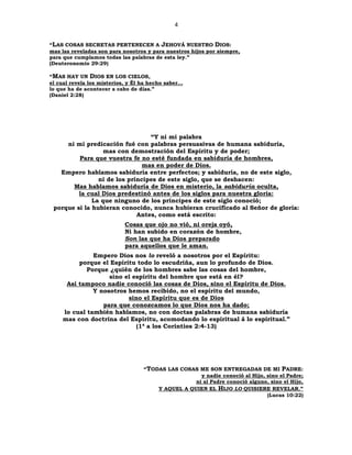 4
“LAS COSAS SECRETAS PERTENECEN A JEHOVÁ NUESTRO DIOS:
mas las reveladas son para nosotros y para nuestros hijos por siempre,
para que cumplamos todas las palabras de esta ley.”
(Deuteronomio 29:29)
“MAS HAY UN DIOS EN LOS CIELOS,
el cual revela los misterios, y Él ha hecho saber…
lo que ha de acontecer a cabo de días.”
(Daniel 2:28)
“Y ni mi palabra
ni mi predicación fué con palabras persuasivas de humana sabiduría,
mas con demostración del Espíritu y de poder;
Para que vuestra fe no esté fundada en sabiduría de hombres,
mas en poder de Dios.
Empero hablamos sabiduría entre perfectos; y sabiduría, no de este siglo,
ni de los príncipes de este siglo, que se deshacen:
Mas hablamos sabiduría de Dios en misterio, la sabiduría oculta,
la cual Dios predestinó antes de los siglos para nuestra gloria:
La que ninguno de los príncipes de este siglo conoció;
porque si la hubieran conocido, nunca hubieran crucificado al Señor de gloria:
Antes, como está escrito:
Cosas que ojo no vió, ni oreja oyó,
Ni han subido en corazón de hombre,
Son las que ha Dios preparado
para aquellos que le aman.
Empero Dios nos lo reveló a nosotros por el Espíritu:
porque el Espíritu todo lo escudriña, aun lo profundo de Dios.
Porque ¿quién de los hombres sabe las cosas del hombre,
sino el espíritu del hombre que está en él?
Así tampoco nadie conoció las cosas de Dios, sino el Espíritu de Dios.
Y nosotros hemos recibido, no el espíritu del mundo,
sino el Espíritu que es de Dios
para que conozcamos lo que Dios nos ha dado;
lo cual también hablamos, no con doctas palabras de humana sabiduría
mas con doctrina del Espíritu, acomodando lo espiritual á lo espiritual.”
(1ª a los Corintios 2:4-13)
“TODAS LAS COSAS ME SON ENTREGADAS DE MI PADRE:
y nadie conoció al Hijo, sino el Padre;
ni al Padre conoció alguno, sino el Hijo,
Y AQUEL A QUIEN EL HIJO LO QUISIERE REVELAR.”
(Lucas 10:22)
 