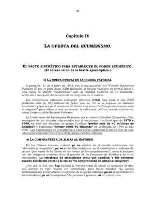 49
Capítulo IV
LA OFERTA DEL ECUMENISMO.
EL PACTO SINCRÉTICO PARA ESTABLECER EL PODER ECUMÉNICO.
(El octavo reino de la bestia apocalíptica.)
1) LA NUEVA OFERTA DE LA IGLESIA CATÓLICA.
A partir del 11 de octubre de 1962, con la inauguración del “Concilio Ecuménico
Vaticano II” por el papa Juan XXIII (Roncalli), el Estado Vaticano da formal inicio a
una época de abierto “ecumenismo” ante la realidad histórica de un constante,
acelerado e innegable decremento de su feligresía en el mundo.
Los economistas vaticanos estimaron entonces (1962) “que para el año 2000
perderían más de 100 millones de fieles; (más del 10% de su feligresía) en números
absolutos”; y que era ya el momento de iniciar una nueva “estrategia de compra-venta
al mayoreo” para salvar y aun acrecentar la influencia política, social, económica,
moral y espiritual del Imperio Vaticano.
La Conferencia del Episcopado Mexicano, por su vocero Cristóbal Gaspariano Tela,
encargado de los asuntos relacionados con el sectarismo, confirmó que de 1970 a
1990, en sólo dos décadas, la Iglesia Católica “perdió más de 40 millones de
adeptos”; y esperaban “perder otros 40 millones” en la década de 1990 al año
2000. Las expectativas se cumplieron; y esas cifras confirman el hecho real de una
“deserción acelerada” en el seno de la iglesia católica vaticana.
a) LA COMPRA-VENTA DE ALMAS AL MAYOREO.
En los últimos tiempos, cuando ya no quedan en el mundo continentes que
“descubrir y conquistar”, ya no es factible introducir en el catolicismo a millones de
gentes “por medio de la fuerza de las armas de los conquistadores”, como lo hicieron
con los indígenas mientras duró el periodo de La Conquista de América y de otros
continentes. La estrategia de crecimiento tenía que cambiar; y fue entonces
cuando decidieron entrar a la era de “la compra-venta de almas al mayoreo”.
¿Por qué se dice que hoy realizan la compra-venta de almas al mayoreo? Se dice
así, porque en esta “nueva era ecuménica”, para hacer realidad “La Iglesia
Globalizada del Tercer Milenio” el objetivo de la iglesia vaticana ya no lo identifican en
los individuos; ya no “evangelizan” de persona a persona, ni de uno en uno.
 