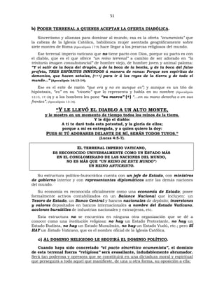 51
b) PODER TERRENAL A QUIENES ACEPTAN LA OFERTA DIABÓLICA.
Sincretismo y alianzas para dominar al mundo, esa es la oferta “ecumenista” que
la cabeza de la Iglesia Católica, babilónica mujer asentada geográficamente sobre
siete montes de Roma (Apocalipsis 17:9) hace llegar a los jerarcas religiosos del mundo.
Ese terrenal imperio vaticano que no tiene pacto con Dios, porque su pacto es con
el diablo, que es el que ofrece “un reino terrenal” a cambio de ser adorado en “la
trinitaria imagen consubstancial” de hombre viejo, de hombre joven y animal paloma:
“Y vi salir de la boca del dragón, y de la boca de la bestia, y de la boca del falso
profeta, TRES ESPÍRITUS INMUNDOS á manera de ranas: Porque son espíritus de
demonios, que hacen señales, (+++) para ir á los reyes de la tierra y de todo el
mundo…” (Apocalipsis 16:13-14).
Ese es el ente de razón “que era y no es aunque es”; y aunque es un trío de
hipóstasis, “es” en su “vicario” que lo representa y habla en su nombre (Apocalipsis
13:15, 17:18) y a los hombres les pone “su marca” (+) “…en su mano derecha o en sus
frentes”. (Apocalipsis 13:16).
“Y LE LLEVÓ EL DIABLO A UN ALTO MONTE,
y le mostro en un momento de tiempo todos los reinos de la tierra.
Y le dijo el diablo:
A ti te daré toda esta potestad, y la gloria de ellos;
porque a mí es entregada, y a quien quiero la doy:
PUES SI TÚ ADORARES DELANTE DE MÍ, SERÁN TODOS TUYOS.”
(Lucas 4:5-7).
EL TERRENAL IMPERIO VATICANO,
ES RECONOCIDO UNIVERSALMENTE COMO UN ESTADO MÁS
EN EL CONGLOMERADO DE LAS NACIONES DEL MUNDO,
NO ES MÁS QUE “UN REINO DE ESTE MUNDO”:
UN REINO ANTICRISTO.
Su estructura político-burocrática cuenta con un jefe de Estado, con ministros
de gobierno interior y con representantes diplomáticos ante las demás naciones
del mundo.
Su economía es reconocida oficialmente como una economía de Estado; posee
formalmente activos contabilizados en un Balance Nacional que incluyen: un
Tesoro de Estado, un Banco Central y bancos nacionales de depósito; inversiones
y valores depositados en bancos internacionales a nombre del Estado Vaticano,
acciones bursátiles de industrias nacionales y extranjeras, etc.
Esta estructura no se encuentra en ninguna otra organización que se dé a
conocer como una institución religiosa: no hay un Estado Protestante, no hay un
Estado Budista, no hay un Estado Musulmán, no hay un Estado Vudú, etc.; pero SÍ
HAY un Estado Vaticano, que es el nombre oficial de la Iglesia Católica.
c) AL DOMINIO RELIGIOSO LE SEGUIRÁ EL DOMINIO POLÍTICO.
Cuando haya sido concretado “el pacto sincrético ecumenista”, el dominio
de esta terrenal fuerza “religiosa” será avasallante, indudablemente abrumador.
Será tan poderosa y opresora que se constituirá en una dictadura moral y espiritual
que perseguirá a todo aquel que manifieste, de una u otra forma, su oposición a ella:
 