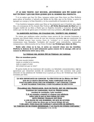 64
¡Y LO MÁS TRISTE!: HAY MUCHOS, ¡MUCHÍSIMOS! QUE NO SABEN QUE
HAY UN DIOS Y QUE ESE DIOS QUIERE QUE EL HOMBRE SEA PERFECTO.
Y si no saben que hay Un Dios, tampoco saben que Dios tiene un Plan Perfecto
para salvar al hombre; y salvarlo por Medio de Su Hijo, que es Su Verbo, a quien le
apropió un cuerpo y lo hizo Hombre; y lo ha constituido en heredero de todo.
Y los hombres tampoco saben que Dios se ha propuesto que el hombre sea, algún
día, a la semejanza de Su Amado Hijo Yoshua: ¡El Verbo Encarnado de Dios! que es
imagen visible de su Dios y Padre que es Espíritu Invisible e Inmortal. Muchos no
saben que ese día de gloria para el hombre está muy próximo. ¡Ya está a la puerta!
LA SABIDURÍA NATURAL: ES CUALIDAD DEL “ESPÍRITU DEL HOMBRE”.
Ya vimos que podemos saber muchas cosas acerca de las ciencias humanas; y
aunque nos hemos dado cuenta de que las ciencias naturales no nos mostrarán La
Gran Verdad (aunque haya muchas clases de “verdades” en el mundo) conviene que
conozcamos esas llamadas “verdades del mundo” para entenderlas, razonarlas,
compararlas y diferenciarlas de La Única Verdad: La Verdad que viene de Dios.
Nadie sabe cómo es la luz, si antes no conoció cómo son las tinieblas.
Disfruta la dulzura de la miel solamente quien conoce de lo amargo; sólo así se
conoce la diferencia entre una y otra.
LA VERDAD DEL MUNDO NO ES VERDAD: ES VANIDAD.
Dice un mundano poeta:
“En este mundo traidor
nada es verdad ni es mentira,
todo es según el color
del cristal con que se mira”.
El poeta habla de las traiciones del mundo y su falsedad; conozcámoslas y no las
ignoremos por elemental sentido de autodefensa; pero nos conviene más poner
atención en las palabras de Caridad (Amor inspirado por Dios) y de Verdad que han sido
enviadas por Dios.
LO MÁS IMPORTANTE ES CONOCER “LA RECTITUD DE LA REGLA DE ORO”
QUE ES LA SANTA ESCRITURA, PARA COMPARAR CON ELLA
TODA PALABRA DICHA POR LOS HOMBRES; Y ASÍ CONOCER Y SABER
SI SON PALABRAS TORCIDAS, O SON PALABRAS DE RECTITUD:
“PALABRAS DEL PREDICADOR, HIJO DE DAVID, REY DE JERUSALEM.
VANIDAD DE VANIDADES, DIJO EL PREDICADOR;
vanidad de vanidades, todo vanidad…
Y dí mi corazón a inquirir y a buscar con sabiduría
sobre todo lo que se hace debajo del cielo:
ESTE PENOSO TRABAJO DIÓ DIOS
A LOS HIJOS DE LOS HOMBRES, EN QUE SE OCUPEN.
Yo miré todas las obras que se hacen debajo del sol;
Y HE AQUÍ, TODO ELLO ES VANIDAD Y AFLICCIÓN DE ESPÍRITU.
LO TORCIDO NO SE PUEDE ENDEREZAR; Y LO FALTO NO PUEDE CONTARSE.”
(Ecclesiastés 1:1-2, 13-15)
 