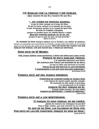 106
12) HABLAR CON LA VERDAD Y SIN DOBLEZ.
(Que vuestro Sí sea Sí y vuestro No sea No.)
“...NO JURÉIS EN NINGUNA MANERA:
ni por el cielo, porque es el trono de Dios;
Ni por la tierra, porque es el estrado de sus pies;
ni por Jerusalem, porque es la ciudad del gran Rey.
NI POR TU CABEZA JURARÁS,
porque no puedes hacer un cabello blanco o negro.
MAS SEA VUESTRO HABLAR: SÍ, SÍ; NO, NO;
porque lo que es más de esto, de mal procede.”
(Mateo 5:34-37)
EL HOMBRE DE DIOS siempre hablará con la Verdad y sin doblez de palabras;
porque es imposible que conociendo la Verdad y siendo hijos del Padre de la Verdad
sigan el mal ejemplo del padre de la mentira. SON LOS HIJOS DEL DIABLO LOS QUE
HABLAN CON DOBLEZ, LOS QUE HACEN MAL Y PREDICAN MENTIRAS.
DIOS DICE DE SÍ MISMO:
“Oíd, porque hablaré cosas excelentes; y abriré mis labios para cosas rectas.
PORQUE MI BOCA HABLARÁ VERDAD,
y la impiedad abominan mis labios.
EN JUSTICIA SON TODAS LAS RAZONES DE MI BOCA;
no hay en ellas cosa perversa ni torcida.
TODAS ELLAS SON RECTAS AL QUE ENTIENDE,
Y RAZONABLES Á LOS QUE HAN HALLADO SABIDURÍA.”
(Proverbios 8:6-9)
YOSHUA DICE ASÍ DEL DIABLO ENEMIGO:
“VOSOTROS DE VUESTRO PADRE EL DIABLO SOIS,
y los deseos de vuestro padre queréis cumplir.
Él, homicida ha sido desde el principio,
y no permaneció en la verdad,
PORQUE NO HAY VERDAD EN ÉL.
Cuando habla mentira, de suyo habla;
PORQUE ES MENTIROSO, Y PADRE DE MENTIRA.”
(Juan 8:44)
YOSHUA DICE ASÍ A LOS MENTIROSOS:
“Y PORQUE YO DIGO VERDAD, NO ME CREÉIS.
¿Quién de vosotros me redarguye de pecado?
Pues si digo verdad, ¿por qué vosotros no me creéis?
EL QUE ES DE DIOS, LAS PALABRAS DE DIOS OYE:
POR ESTO NO LAS OÍS VOSOTROS, PORQUE NO SOIS DE DIOS,”
(Juan 8:45-47)
 