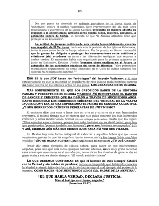 109
No por gusto ha devenido en ardiente partidario de la lluvia diaria de
“cohetazos” contra el pueblo yugoeslavo. Este representante del ala más ultra
reaccionaria y guerrerista de la Iglesia Católica preconiza de manera abierta su
respaldo a la anticristiana agresión aérea contra niños, mujeres, ancianos, la
población entera de Serbia, so pretexto de que “la Alianza Atlántica tiene que
proteger a los kosovares”.
La actitud de jerarcas católicos de esta calaña lamentablemente cuentan
con respaldo de El Vaticano, contrasta con la posición de las Iglesias Ortodoxas,
tanto la rusa como las de la franja balcánica. Por lo pronto, en Roma trascendió
que la guerra ha obligado a postergar las conversaciones entre católicos y
cristianos (sic) ortodoxos en torno a las diferencias teológicas que separan a
ambos credos. El encuentro había sido organizado para la primera quincena de
junio en Baltimore, Estados Unidos. Veremos cómo explican en el futuro la
actuación de los cardenales otanistas del corte de Miroslav. Tales potentados
eclesiásticos seguramente no serán admitidos en el Cielo ni quizás tampoco los
quieran en el mismísimo Infierno.”””
ESO ES lo que HOY hacen los “estrategas” del Imperio Vaticano; y lo más
extraordinario es que la multitud de seguidores de esta insana mala doctrina parecen
no darse cuenta de los infames actos de sus guías, LOS JERARCAS DE SU IGLESIA.
MÁS SORPRENDENTE ES, QUE LOS CATÓLICOS SABEN DE LA HISTORIA
PASADA Y PRESENTE DE SU IGLESIA Y PARECE NO IMPORTARLES EL RASTRO
DE SANGRE Y CRÍMENES QUE HA DEJADO A TRAVÉS DE MUCHÍSIMOS AÑOS.
BASTE RECORDAR LOS HORRENDOS CRÍMENES DEL TRIBUNAL DE LA “SANTA
INQUISICIÓN”; ESA ES UNA IMPRESIONANTE FORMA DE CEGUERA COLECTIVA.
¿Y SUS HORRENDOS CRÍMENES PEDERASTAS DE HOY MISMO?
El vaticano dice una cosa y hace otra (su sí es no y su no es sí) y sus fanatizados
creyentes, al mismo tiempo que se enteran que sus guías cometen los más horrendos
crímenes y otros monstruosos hechos (de sus obispos pederastas), basta que les digan:
“Ellos cometen esos crímenes, porque han sido tentados en su débil carne; pero hay
que perdonarlos “porque también son hombres”; pero son hombres consagrados” (¿?);
Y ASÍ, CIERRAN AÚN MÁS SUS CIEGOS OJOS PARA NO VER SUS VILEZAS.
En México hay una forma coloquial de exhortar a aquellos bobos que (por causas
inexplicables) gustan de que los engañen (“que les tomen el pelo”) y los hagan “vivir una falsa
realidad”: ¡NO SE HAGAN BUEYES! (¿Qué culpa tienen los bovinos?) ¿TÚ QUÉ CREES?
Pensé dar otros ejemplos de clásica doblez, para saber de qué mantenernos
alejados, pero creo que con estos ejemplos bastan; además, no es muy grato recordar
esas cosas que acontecen en el mundo que, como dicen las abuelas de generación en
generación y esto es desde siempre: “El mundo está de cabeza”
LO QUE DEBEMOS CONFIRMAR ES: que el hombre de Dios siempre hablará
con la Verdad y sin doblez de palabras; porque es imposible que habiendo conocido
la Verdad y siendo hijos del Padre de la Verdad se siga el mal ejemplo del padre de la
mentira, COMO HACEN “LOS MENTIROSOS HIJOS DEL PADRE DE LA MENTIRA”.
“EL QUE HABLA VERDAD, DECLARA JUSTICIA;
Mas el testigo mentiroso, engaño.”
(Proverbios 12:17)
 