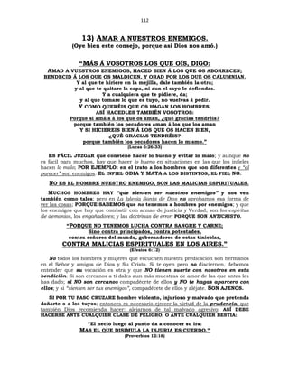 112
13) AMAR A NUESTROS ENEMIGOS.
(Oye bien este consejo, porque así Dios nos amó.)
“MÁS Á VOSOTROS LOS QUE OÍS, DIGO:
AMAD A VUESTROS ENEMIGOS, HACED BIEN Á LOS QUE OS ABORRECEN;
BENDECID Á LOS QUE OS MALDICEN, Y ORAD POR LOS QUE OS CALUMNIAN.
Y al que te hiriere en la mejilla, dale también la otra;
y al que te quitare la capa, ni aun el sayo le defiendas.
Y a cualquiera que te pidiere, da;
y al que tomare lo que es tuyo, no vuelvas á pedir.
Y COMO QUERÉIS QUE OS HAGAN LOS HOMBRES,
ASÍ HACEDLES TAMBIÉN VOSOTROS:
Porque si amáis á los que os aman, ¿qué gracias tendréis?
porque también los pecadores aman á los que los aman
Y SI HICIEREIS BIEN Á LOS QUE OS HACEN BIEN,
¿QUÉ GRACIAS TENDRÉIS?
porque también los pecadores hacen lo mismo.”
(Lucas 6:26-33)
ES FÁCIL JUZGAR que conviene hacer lo bueno y evitar lo malo; y aunque no
es fácil para muchos, hay que hacer lo bueno en situaciones en las que los infieles
hacen lo malo; POR EJEMPLO: en el trato a los hombres que son diferentes y “al
parecer” son enemigos. EL INFIEL ODIA Y MATA A LOS DISTINTOS, EL FIEL NO.
NO ES EL HOMBRE NUESTRO ENEMIGO, SON LAS MALICIAS ESPIRITUALES.
MUCHOS HOMBRES HAY “que sienten ser nuestros enemigos” y nos ven
también como tales; pero en La Iglesia Santa de Dios no aprobamos esa forma de
ver las cosas; PORQUE SABEMOS que no tenemos a hombres por enemigos; y que
los enemigos que hay que combatir con armas de justicia y Verdad, son los espíritus
de demonios, los engañadores; y las doctrinas de error; PORQUE SON ANTICRISTO.
“PORQUE NO TENEMOS LUCHA CONTRA SANGRE Y CARNE;
Sino contra principados, contra potestades,
contra señores del mundo, gobernadores de estas tinieblas,
CONTRA MALICIAS ESPIRITUALES EN LOS AIRES.”
(Efesios 6:12)
No todos los hombres y mujeres que escuchen nuestra predicación son hermanos
en el Señor y amigos de Dios y Su Cristo. Si te oyen pero no disciernen, debemos
entender que su vocación es otra y que NO tienen suerte con nosotros en esta
bendición. Si son cercanos a ti dales aun más muestras de amor de las que antes les
has dado; si NO son cercanos compadécete de ellos y NO te hagas aparcero con
ellos; y si “sienten ser tus enemigos”, compadécete de ellos y aléjate. SON AJENOS.
SI POR TU PASO CRUZARE hombre violento, injurioso y malvado que pretenda
dañarte o a los tuyos; entonces es necesario ejercer la virtud de la prudencia, que
también Dios recomienda hacer: alejarnos de tal malvado agresivo; ASÍ DEBE
HACERSE ANTE CUALQUIER CLASE DE PELIGRO, O ANTE CUALQUIER BESTIA:
“El necio luego al punto da a conocer su ira:
MAS EL QUE DISIMULA LA INJURIA ES CUERDO.”
(Proverbios 12:16)
 