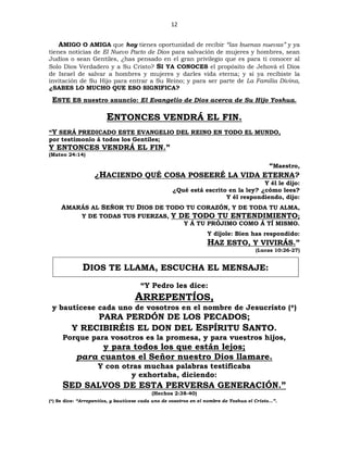 12
AMIGO O AMIGA que hoy tienes oportunidad de recibir “las buenas nuevas” y ya
tienes noticias de El Nuevo Pacto de Dios para salvación de mujeres y hombres, sean
Judíos o sean Gentiles, ¿has pensado en el gran privilegio que es para ti conocer al
Solo Dios Verdadero y a Su Cristo? SI YA CONOCES el propósito de Jehová el Dios
de Israel de salvar a hombres y mujeres y darles vida eterna; y si ya recibiste la
invitación de Su Hijo para entrar a Su Reino; y para ser parte de La Familia Divina,
¿SABES LO MUCHO QUE ESO SIGNIFICA?
ESTE ES nuestro anuncio: El Evangelio de Dios acerca de Su Hijo Yoshua.
ENTONCES VENDRÁ EL FIN.
“Y SERÁ PREDICADO ESTE EVANGELIO DEL REINO EN TODO EL MUNDO,
por testimonio á todos los Gentiles;
Y ENTONCES VENDRÁ EL FIN.”
(Mateo 24:14)
“Maestro,
¿HACIENDO QUÉ COSA POSEERÉ LA VIDA ETERNA?
Y él le dijo:
¿Qué está escrito en la ley? ¿cómo lees?
Y él respondiendo, dijo:
AMARÁS AL SEÑOR TU DIOS DE TODO TU CORAZÓN, Y DE TODA TU ALMA,
Y DE TODAS TUS FUERZAS, Y DE TODO TU ENTENDIMIENTO;
Y Á TU PRÓJIMO COMO Á TÍ MISMO.
Y díjole: Bien has respondido:
HAZ ESTO, Y VIVIRÁS.”
(Lucas 10:26-27)
DIOS TE LLAMA, ESCUCHA EL MENSAJE:
“Y Pedro les dice:
ARREPENTÍOS,
y bautícese cada uno de vosotros en el nombre de Jesucristo (*)
PARA PERDÓN DE LOS PECADOS;
Y RECIBIRÉIS EL DON DEL ESPÍRITU SANTO.
Porque para vosotros es la promesa, y para vuestros hijos,
y para todos los que están lejos;
para cuantos el Señor nuestro Dios llamare.
Y con otras muchas palabras testificaba
y exhortaba, diciendo:
SED SALVOS DE ESTA PERVERSA GENERACIÓN.”
(Hechos 2:38-40)
(*) Se dice: “Arrepentíos, y bautícese cada uno de vosotros en el nombre de Yoshua el Cristo…”.
 