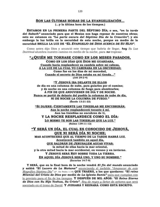 120
SON LAS ÚLTIMAS HORAS DE LA EVANGELIZACIÓN…
(…y la última hora de los tiempos.)
ESTAMOS EN LA PRIMERA PARTE DEL SÉPTIMO DÍA; o sea, “en la tarde
del Sabath” anunciado para que el Mesías nos haga reposar de nuestras obras;
esto es: estamos en “La parte oscura del Séptimo Día de la Creación”; y sin
embargo la luz brilla en la oscuridad de esta noche, porque en medio de la
oscuridad BRILLA LA LUZ DE “EL EVANGELIO DE DIOS ACERCA DE SU HIJO”.
Como antes dijo Dios y anunció este tiempo que habría de llegar, hoy Su Luz
Doctrinal alumbra nuestro camino en medio de la noche, para no tropezar.
“¿QUIÉN ME TORNASE COMO EN LOS MESES PASADOS,
COMO EN LOS DÍAS QUE DIOS ME GUARDABA,
Cuando hacía resplandecer su candela sobre mi cabeza,
Á LA LUZ DE LA CUAL YO CAMINABA EN LA OSCURIDAD;
Como fue en los días de mi mocedad,
Cuando el secreto de Dios estaba en mi tienda…”
(Job 29:2-4)
“Y JEHOVÁ IBA DELANTE DE ELLOS
de día en una columna de nube, para guiarlos por el camino;
y de noche en una columna de fuego para alumbrarles;
Á FIN DE QUE ANDUVIESEN DE DÍA Y DE NOCHE.
Nunca se partió de delante del pueblo la columna de nube de día,
NI DE NOCHE LA COLUMNA DE FUEGO.”
(Éxodo 13:21-22)
“SI DIJERE: CIERTAMENTE LAS TINIEBLAS ME ENCUBRIRÁN;
Aun la noche resplandecerá tocante á mí.
Aun las tinieblas no encubren de ti,
Y LA NOCHE RESPLANDECE COMO EL DÍA:
LO MISMO TE SON LAS TINIEBLAS QUE LA LUZ.”
(Salmo 139:11-12)
“Y SERÁ UN DÍA, EL CUAL ES CONOCIDO DE JEHOVÁ,
QUE NI SERÁ DÍA NI NOCHE;
MAS ACONTECERÁ QUE AL TIEMPO DE LA TARDE HABRÁ LUZ.
Acontecerá también en aquel día,
QUE SALDRÁN DE JERUSALEM AGUAS VIVAS;
la mitad de ellas hacia la mar oriental,
y la otra mitad hacia la mar occidental, en verano y en invierno.
Y JEHOVÁ SERÁ REY SOBRE TODA LA TIERRA.
EN AQUEL DÍA JEHOVÁ SERÁ UNO, Y UNO SU NOMBRE.”
(Zacarías 14:7-9)
Y SERÁ, que en la final hora de la noche vendrá El fin del mundo anunciado
y saldrá “El Lucero de La Mañana” anunciando el inefable “Amanecer de este
Magnífico Séptimo Día” (2ª. De Pedro 1:19) QUE TRAERÁ, a los que quedaren: “El reino
Milenial del Cristo de Dios por medio de La Iglesia Santa” para que cumplan con
lo previsto para el fin de los tiempos. Y DESPUÉS DE MIL AÑOS: “El Reino Eterno
de Dios con Su Hijo Yoshua, Su Cristo”, Rey de reyes y Señor de señores que será
asentado en el trono de David. Y JUZGARÁ Y REINARÁ: COMO ESTÁ ESCRITO.
 