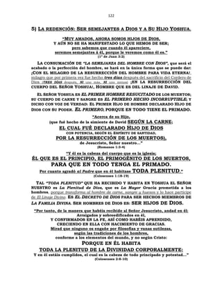 122
5) LA REDENCIÓN: SER SEMEJANTES A DIOS Y A SU HIJO YOSHUA.
“MUY AMADOS, AHORA SOMOS HIJOS DE DIOS,
Y AÚN NO SE HA MANIFESTADO LO QUE HEMOS DE SER;
pero sabemos que cuando él apareciere,
seremos semejantes á él, porque le veremos como él es.”
(1ª de Juan 3:2)
LA CONSUMACIÓN DE “LA SEMEJANZA DEL HOMBRE CON DIOS”, que será el
acabado o la perfección del hombre, se hará en la única forma que se puede dar:
¡CON EL MILAGRO DE LA RESURRECCIÓN DEL HOMBRE PARA VIDA ETERNA!,
milagro que por primera vez fue hecho tres días después del sacrificio del Cordero de
Dios (TRES DÍAS después, NI uno más, NI uno menos) ¡EN LA RESURRECCIÓN DEL
CUERPO DEL SEÑOR YOSHUA!, HOMBRE QUE ES DEL LINAJE DE DAVID.
EL SEÑOR YOSHUA ES EL PRIMER HOMBRE RESUCITADO DE LOS MUERTOS;
SU CUERPO DE CARNE Y SANGRE ES EL PRIMERO HECHO INCORRUPTIBLE; Y
DICHO CON VOZ DE VERDAD: EL PRIMER HIJO DE HOMBRE DECLARADO HIJO DE
DIOS CON SU PODER. EL PRIMERO, PORQUE EN TODO TIENE EL PRIMADO.
“Acerca de su Hijo,
(que fué hecho de la simiente de David SEGÚN LA CARNE;
EL CUAL FUÉ DECLARADO HIJO DE DIOS
CON POTENCIA, SEGÚN EL ESPÍRITU DE SANTIDAD,
POR LA RESURRECCIÓN DE LOS MUERTOS),
de Jesucristo, Señor nuestro...”
(Romanos 1:3-4)
“Y él es la cabeza del cuerpo que es la iglesia;
ÉL QUE ES EL PRINCIPIO, EL PRIMOGÉNITO DE LOS MUERTOS,
PARA QUE EN TODO TENGA EL PRIMADO.
Por cuanto agradó al Padre que en él habitase TODA PLENITUD.”
(Colosenses 1:18-19)
TAL “TODA PLENITUD” QUE HA RECIBIDO Y HABITA EN YOSHUA EL SEÑOR
NUESTRO es La Plenitud de Dios, que es La Mayor Gracia prometida a los
hombres, porque transforma al hombre de carne, sangre y huesos y lo hace partícipe
de El Linaje Divino. ES EL DECRETO DE DIOS PARA SER HECHOS MIEMBROS DE
LA FAMILIA DIVINA. SER HOMBRES DE DIOS ES: SER HIJOS DE DIOS.
“Por tanto, de la manera que habéis recibido al Señor Jesucristo, andad en él:
Arraigados y sobreedificados en él,
Y CONFIRMADOS EN LA FE, ASÍ COMO HABÉIS APRENDIDO,
CRECIENDO EN ELLA CON HACIMIENTO DE GRACIAS.
Mirad que ninguno os engañe por filosofías y vanas sutilezas,
según las tradiciones de los hombres,
conforme a los elementos del mundo, y no según Cristo:
PORQUE EN ÉL HABITA
TODA LA PLENITUD DE LA DIVINIDAD CORPORALMENTE:
Y en él estáis cumplidos, el cual es la cabeza de todo principado y potestad…”
(Colosenses 2:8-10)
 