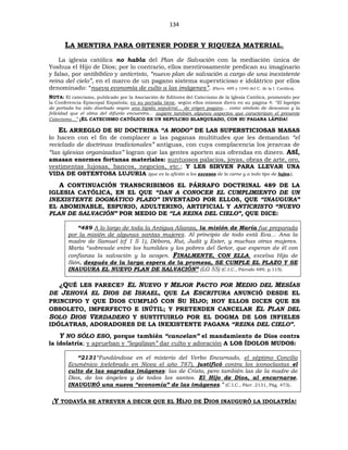 134
LA MENTIRA PARA OBTENER PODER Y RIQUEZA MATERIAL.
La iglesia católica no habla del Plan de Salvación con la mediación única de
Yoshua el Hijo de Dios; por lo contrario, ellos mentirosamente predican su imaginario
y falso, por antibíblico y anticristo, “nuevo plan de salvación a cargo de una inexistente
reina del cielo”, en el marco de un pagano sistema supersticioso e idolátrico por ellos
denominado: “nueva economía de culto a las imágenes”. (Párrs. 489 y 1040 del C. de la I. Católica).
NOTA: El catecismo, publicado por la Asociación de Editores del Catecismo de la Iglesia Católica, promovido por
la Conferencia Episcopal Española; en su portada tiene, según ellos mismos dicen en su página 4: “El logotipo
de portada ha sido diseñado según una lápida sepulcral… de origen pagano… como símbolo de descanso y la
felicidad que el alma del difunto encuentra… sugiere también algunos aspectos que caracterizan el presente
Catecismo…” ¡EL CATECISMO CATÓLICO ES UN SEPULCRO BLANQUEADO, CON SU PAGANA LÁPIDA!
EL ARREGLO DE SU DOCTRINA “A MODO” DE LAS SUPERSTICIOSAS MASAS
lo hacen con el fin de complacer a las paganas multitudes que les demandan “el
reciclado de doctrinas tradicionales” antiguas, con cuya complacencia los jerarcas de
“las iglesias organizadas” logran que las gentes aporten sus ofrendas en dinero. ASÍ,
amasan enormes fortunas materiales: suntuosos palacios, joyas, obras de arte, oro,
vestimentas lujosas, bancos, negocios, etc.; Y LES SIRVEN PARA LLEVAR UNA
VIDA DE OSTENTOSA LUJURIA (que es la afición a los excesos de la carne y a todo tipo de lujos.).
A CONTINUACIÓN TRANSCRIBIMOS EL PÁRRAFO DOCTRINAL 489 DE LA
IGLESIA CATÓLICA, EN EL QUE “DAN A CONOCER EL CUMPLIMIENTO DE UN
INEXISTENTE DOGMÁTICO PLAZO” INVENTADO POR ELLOS, QUE “INAUGURA”
EL ABOMINABLE, ESPURIO, ADULTERINO, ARTIFICIAL Y ANTICRISTO “NUEVO
PLAN DE SALVACIÓN” POR MEDIO DE “LA REINA DEL CIELO”, QUE DICE:
“489 A lo largo de toda la Antigua Alianza, la misión de María fue preparada
por la misión de algunas santas mujeres. Al principio de todo está Eva… Ana la
madre de Samuel (cf 1 S 1), Débora, Rut, Judit y Ester, y muchas otras mujeres.
María “sobresale entre los humildes y los pobres del Señor, que esperan de él con
confianza la salvación y la acogen. FINALMENTE, CON ELLA, excelsa Hija de
Sión, después de la larga espera de la promesa, SE CUMPLE EL PLAZO Y SE
INAUGURA EL NUEVO PLAN DE SALVACIÓN” (LG 55) (C.I.C., Párrafo 489, p.115).
¿QUÉ LES PARECE? EL NUEVO Y MEJOR PACTO POR MEDIO DEL MESÍAS
DE JEHOVÁ EL DIOS DE ISRAEL, QUE LA ESCRITURA ANUNCIÓ DESDE EL
PRINCIPIO Y QUE DIOS CUMPLIÓ CON SU HIJO; HOY ELLOS DICEN QUE ES
OBSOLETO, IMPERFECTO E INÚTIL; Y PRETENDEN CANCELAR EL PLAN DEL
SOLO DIOS VERDADERO Y SUSTITUIRLO POR EL DOGMA DE LOS INFIELES
IDÓLATRAS, ADORADORES DE LA INEXISTENTE PAGANA “REINA DEL CIELO”.
Y NO SÓLO ESO, porque también “cancelan” el mandamiento de Dios contra
la idolatría; y aprueban y “legalizan” dar culto y adoración A LOS ÍDOLOS MUDOS:
“2131“Fundándose en el misterio del Verbo Encarnado, el séptimo Concilio
Ecuménico (celebrado en Nicea el año 787), justificó contra los iconoclastas el
culto de las sagradas imágenes: las de Cristo, pero también las de la madre de
Dios, de los ángeles y de todos los santos. El Hijo de Dios, al encarnarse,
INAUGURÓ una nueva “economía” de las imágenes.” (C.I.C., Párr. 2131, Pág. 473).
¡Y TODAVÍA SE ATREVEN A DECIR QUE EL HIJO DE DIOS INAUGURÓ LA IDOLATRÍA!
 