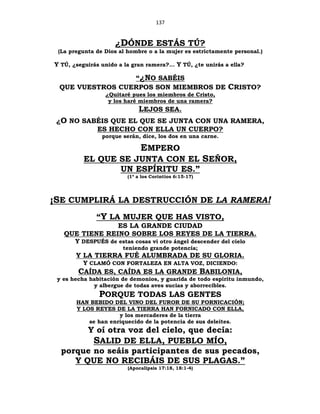 137
¿DÓNDE ESTÁS TÚ?
(La pregunta de Dios al hombre o a la mujer es estrictamente personal.)
Y TÚ, ¿seguirás unido a la gran ramera?... Y TÚ, ¿te unirás a ella?
“¿NO SABÉIS
QUE VUESTROS CUERPOS SON MIEMBROS DE CRISTO?
¿Quitaré pues los miembros de Cristo,
y los haré miembros de una ramera?
LEJOS SEA.
¿O NO SABÉIS QUE EL QUE SE JUNTA CON UNA RAMERA,
ES HECHO CON ELLA UN CUERPO?
porque serán, dice, los dos en una carne.
EMPERO
EL QUE SE JUNTA CON EL SEÑOR,
UN ESPÍRITU ES.”
(1ª a los Corintios 6:15-17)
¡SE CUMPLIRÁ LA DESTRUCCIÓN DE LA RAMERA!
“Y LA MUJER QUE HAS VISTO,
ES LA GRANDE CIUDAD
QUE TIENE REINO SOBRE LOS REYES DE LA TIERRA.
Y DESPUÉS de estas cosas vi otro ángel descender del cielo
teniendo grande potencia;
Y LA TIERRA FUÉ ALUMBRADA DE SU GLORIA.
Y CLAMÓ CON FORTALEZA EN ALTA VOZ, DICIENDO:
CAÍDA ES, CAÍDA ES LA GRANDE BABILONIA,
y es hecha habitación de demonios, y guarida de todo espíritu inmundo,
y albergue de todas aves sucias y aborrecibles.
PORQUE TODAS LAS GENTES
HAN BEBIDO DEL VINO DEL FUROR DE SU FORNICACIÓN;
Y LOS REYES DE LA TIERRA HAN FORNICADO CON ELLA,
y los mercaderes de la tierra
se han enriquecido de la potencia de sus deleites.
Y oí otra voz del cielo, que decía:
SALID DE ELLA, PUEBLO MÍO,
porque no seáis participantes de sus pecados,
Y QUE NO RECIBÁIS DE SUS PLAGAS.”
(Apocalipsis 17:18, 18:1-4)
 
