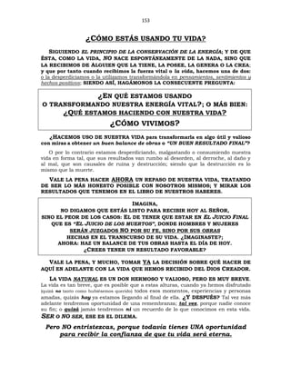153
¿CÓMO ESTÁS USANDO TU VIDA?
SIGUIENDO EL PRINCIPIO DE LA CONSERVACIÓN DE LA ENERGÍA; Y DE QUE
ÉSTA, COMO LA VIDA, NO NACE ESPONTÁNEAMENTE DE LA NADA, SINO QUE
LA RECIBIMOS DE ALGUIEN QUE LA TIENE, LA POSEE, LA GENERA O LA CREA;
y que por tanto cuando recibimos la fuerza vital o la vida, hacemos una de dos:
o la desperdiciamos o la utilizamos transformándola en pensamientos, sentimientos y
hechos positivos; SIENDO ASÍ, HAGÁMONOS LA CONSECUENTE PREGUNTA:
¿EN QUÉ ESTAMOS USANDO
O TRANSFORMANDO NUESTRA ENERGÍA VITAL?; O MÁS BIEN:
¿QUÉ ESTAMOS HACIENDO CON NUESTRA VIDA?
¿CÓMO VIVIMOS?
¿HACEMOS USO DE NUESTRA VIDA para transformarla en algo útil y valioso
con miras a obtener un buen balance de obras o “UN BUEN RESULTADO FINAL”?
O por lo contrario estamos desperdiciando, malgastando o consumiendo nuestra
vida en forma tal, que sus resultados van rumbo al desorden, al derroche, al daño y
al mal, que son causales de ruina y destrucción; siendo que la destrucción es lo
mismo que la muerte.
VALE LA PENA HACER AHORA UN REPASO DE NUESTRA VIDA, TRATANDO
DE SER LO MÁS HONESTO POSIBLE CON NOSOTROS MISMOS; Y MIRAR LOS
RESULTADOS QUE TENEMOS EN EL LIBRO DE NUESTROS HABERES.
IMAGINA,
NO DIGAMOS QUE ESTÁS LISTO PARA RECIBIR HOY AL SEÑOR,
SINO EL PEOR DE LOS CASOS: EL DE TENER QUE ESTAR EN EL JUICIO FINAL
QUE ES “EL JUICIO DE LOS MUERTOS”, DONDE HOMBRES Y MUJERES
SERÁN JUZGADOS NO POR SU FE, SINO POR SUS OBRAS
HECHAS EN EL TRANSCURSO DE SU VIDA. ¿IMAGINASTE?;
AHORA: HAZ UN BALANCE DE TUS OBRAS HASTA EL DÍA DE HOY.
¿CREES TENER UN RESULTADO FAVORABLE?
VALE LA PENA, Y MUCHO, TOMAR YA LA DECISIÓN SOBRE QUÉ HACER DE
AQUÍ EN ADELANTE CON LA VIDA QUE HEMOS RECIBIDO DEL DIOS CREADOR.
LA VIDA NATURAL ES UN DON HERMOSO Y VALIOSO, PERO ES MUY BREVE.
La vida es tan breve, que es posible que a estas alturas, cuando ya hemos disfrutado
(quizá no tanto como hubiésemos querido) todos esos momentos, experiencias y personas
amadas, quizás hoy ya estamos llegando al final de ella. ¿Y DESPUÉS? Tal vez más
adelante tendremos oportunidad de una remembranza; tal vez, porque nadie conoce
su fin; o quizá jamás tendremos ni un recuerdo de lo que conocimos en esta vida.
SER O NO SER, ESE ES EL DILEMA.
Pero NO entristezcas, porque todavía tienes UNA oportunidad
para recibir la confianza de que tu vida será eterna.
 