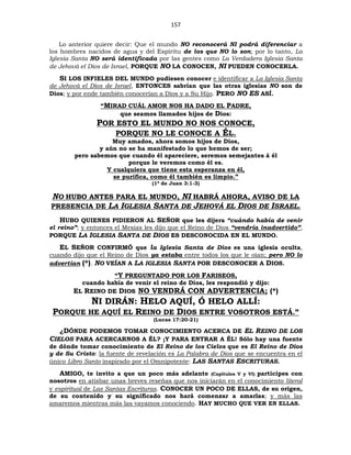 157
Lo anterior quiere decir: Que el mundo NO reconocerá NI podrá diferenciar a
los hombres nacidos de agua y del Espíritu de los que NO lo son; por lo tanto, La
Iglesia Santa NO será identificada por las gentes como La Verdadera Iglesia Santa
de Jehová el Dios de Israel, PORQUE NO LA CONOCEN, NI PUEDEN CONOCERLA.
SI LOS INFIELES DEL MUNDO pudiesen conocer e identificar a La Iglesia Santa
de Jehová el Dios de Israel, ENTONCES sabrían que las otras iglesias NO son de
Dios; y por ende también conocerían a Dios y a Su Hijo. PERO NO ES ASÍ.
“MIRAD CUÁL AMOR NOS HA DADO EL PADRE,
que seamos llamados hijos de Dios:
POR ESTO EL MUNDO NO NOS CONOCE,
PORQUE NO LE CONOCE A ÉL.
Muy amados, ahora somos hijos de Dios,
y aún no se ha manifestado lo que hemos de ser;
pero sabemos que cuando él apareciere, seremos semejantes á él
porque le veremos como él es.
Y cualquiera que tiene esta esperanza en él,
se purifica, como él también es limpio.”
(1ª de Juan 3:1-3)
NO HUBO ANTES PARA EL MUNDO, NI HABRÁ AHORA, AVISO DE LA
PRESENCIA DE LA IGLESIA SANTA DE JEHOVÁ EL DIOS DE ISRAEL.
HUBO QUIENES PIDIERON AL SEÑOR que les dijera “cuándo había de venir
el reino”; y entonces el Mesías les dijo que el Reino de Dios “vendría inadvertido”,
PORQUE LA IGLESIA SANTA DE DIOS ES DESCONOCIDA EN EL MUNDO.
EL SEÑOR CONFIRMÓ que la Iglesia Santa de Dios es una iglesia oculta,
cuando dijo que el Reino de Dios ya estaba entre todos los que le oían; pero NO lo
advertían (*). NO VEÍAN A LA IGLESIA SANTA POR DESCONOCER A DIOS.
“Y PREGUNTADO POR LOS FARISEOS,
cuando había de venir el reino de Dios, les respondió y dijo:
EL REINO DE DIOS NO VENDRÁ CON ADVERTENCIA; (*)
NI DIRÁN: HELO AQUÍ, Ó HELO ALLÍ:
PORQUE HE AQUÍ EL REINO DE DIOS ENTRE VOSOTROS ESTÁ.”
(Lucas 17:20-21)
¿DÓNDE PODEMOS TOMAR CONOCIMIENTO ACERCA DE EL REINO DE LOS
CIELOS PARA ACERCARNOS A ÉL? ¡Y PARA ENTRAR A ÉL! Sólo hay una fuente
de dónde tomar conocimiento de El Reino de los Cielos que es El Reino de Dios
y de Su Cristo: la fuente de revelación es La Palabra de Dios que se encuentra en el
único Libro Santo inspirado por el Omnipotente: LAS SANTAS ESCRITURAS.
AMIGO, te invito a que un poco más adelante (Capítulos V y VI) participes con
nosotros en atisbar unas breves reseñas que nos iniciarán en el conocimiento literal
y espiritual de Las Santas Escrituras. CONOCER UN POCO DE ELLAS, de su origen,
de su contenido y su significado nos hará comenzar a amarlas; y más las
amaremos mientras más las vayamos conociendo. HAY MUCHO QUE VER EN ELLAS.
 