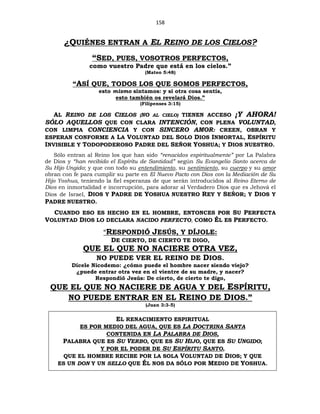 158
¿QUIÉNES ENTRAN A EL REINO DE LOS CIELOS?
“SED, PUES, VOSOTROS PERFECTOS,
como vuestro Padre que está en los cielos.”
(Mateo 5:48)
“ASÍ QUE, TODOS LOS QUE SOMOS PERFECTOS,
esto mismo sintamos: y si otra cosa sentís,
esto también os revelará Dios.”
(Filipenses 3:15)
AL REINO DE LOS CIELOS (NO AL CIELO) TIENEN ACCESO ¡Y AHORA!
SÓLO AQUELLOS QUE CON CLARA INTENCIÓN, CON PLENA VOLUNTAD,
CON LIMPIA CONCIENCIA Y CON SINCERO AMOR: CREEN, OBRAN Y
ESPERAN CONFORME A LA VOLUNTAD DEL SOLO DIOS INMORTAL, ESPÍRITU
INVISIBLE Y TODOPODEROSO PADRE DEL SEÑOR YOSHUA; Y DIOS NUESTRO.
Sólo entran al Reino los que han sido “renacidos espiritualmente” por La Palabra
de Dios y “han recibido el Espíritu de Santidad” según Su Evangelio Santo acerca de
Su Hijo Ungido; y que con todo su entendimiento, su sentimiento, su cuerpo y su amor
obran con fe para cumplir su parte en El Nuevo Pacto con Dios con la Mediación de Su
Hijo Yoshua, teniendo la fiel esperanza de que serán introducidos al Reino Eterno de
Dios en inmortalidad e incorrupción, para adorar al Verdadero Dios que es Jehová el
Dios de Israel, DIOS Y PADRE DE YOSHUA NUESTRO REY Y SEÑOR; Y DIOS Y
PADRE NUESTRO.
CUANDO ESO ES HECHO EN EL HOMBRE, ENTONCES POR SU PERFECTA
VOLUNTAD DIOS LO DECLARA NACIDO PERFECTO, COMO ÉL ES PERFECTO.
“RESPONDIÓ JESÚS, Y DÍJOLE:
DE CIERTO, DE CIERTO TE DIGO,
QUE EL QUE NO NACIERE OTRA VEZ,
NO PUEDE VER EL REINO DE DIOS.
Dícele Nicodemo: ¿cómo puede el hombre nacer siendo viejo?
¿puede entrar otra vez en el vientre de su madre, y nacer?
Respondió Jesús: De cierto, de cierto te digo,
QUE EL QUE NO NACIERE DE AGUA Y DEL ESPÍRITU,
NO PUEDE ENTRAR EN EL REINO DE DIOS.”
(Juan 3:3-5)
EL RENACIMIENTO ESPIRITUAL
ES POR MEDIO DEL AGUA, QUE ES LA DOCTRINA SANTA
CONTENIDA EN LA PALABRA DE DIOS,
PALABRA QUE ES SU VERBO, QUE ES SU HIJO, QUE ES SU UNGIDO;
Y POR EL PODER DE SU ESPÍRITU SANTO,
QUE EL HOMBRE RECIBE POR LA SOLA VOLUNTAD DE DIOS; Y QUE
ES UN DON Y UN SELLO QUE ÉL NOS DA SÓLO POR MEDIO DE YOSHUA.
 