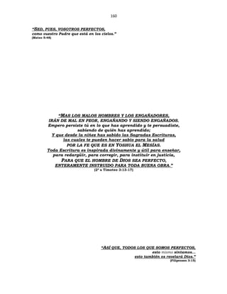 160
“SED, PUES, VOSOTROS PERFECTOS,
como vuestro Padre que está en los cielos.”
(Mateo 5:48)
“MAS LOS MALOS HOMBRES Y LOS ENGAÑADORES,
IRÁN DE MAL EN PEOR, ENGAÑANDO Y SIENDO ENGAÑADOS.
Empero persiste tú en lo que has aprendido y te persuadiste,
sabiendo de quién has aprendido;
Y que desde la niñez has sabido las Sagradas Escrituras,
las cuales te pueden hacer sabio para la salud
POR LA FE QUE ES EN YOSHUA EL MESÍAS.
Toda Escritura es inspirada divinamente y útil para enseñar,
para redargüir, para corregir, para instituir en justicia,
PARA QUE EL HOMBRE DE DIOS SEA PERFECTO,
ENTERAMENTE INSTRUIDO PARA TODA BUENA OBRA.”
(2ª a Timoteo 3:13-17)
“ASÍ QUE, TODOS LOS QUE SOMOS PERFECTOS,
esto mismo sintamos…
esto también os revelará Dios.”
(Filipenses 3:15)
 