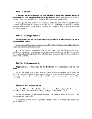 174
RUTH, El libro de:
La historia de Ruth Moabita. El libro delinea la genealogía del rey David; se
considera una continuación del libro de los Jueces. Narra las costumbres de aquel
tiempo y deja entrever la futura extensión del Evangelio a los Gentiles.
Se cree que El libro de Ruth fue escrito no antes del año 1060 a.C.; la tradición
Judaica registrada en el Talmud en el año 500 a.C. atribuye su autoría al profeta
Samuel, juez de Israel, quien se cree que murió a una edad muy avanzada, alrededor
de 1060-1058 a.C.
SAMUEL, El libro primero de:
Libro considerado de carácter histórico que relata el establecimiento de la
monarquía en Israel.
Samuel fue el último y más célebre juez del pueblo de Israel y fue el profeta que
ungió rey a Saúl y después a David.
Se cree que Samuel murió alrededor del año 1060; y en los libros que llevan su
nombre se narra sobre este suceso, por lo que se entiende que la escritura de su libro
fue continuada por los profetas Gad y Natán, que ejercieron durante los reinados de
David y de Salomón.
SAMUEL, El libro segundo de:
Originalmente, el contenido de los dos libros de Samuel estaba en un solo
tomo.
Fue en los siglos III y II a.C., cuando en Alejandría se tradujeron al griego los
libros del Antiguo Testamento, en una versión que se denominó la Septuaginta; y fue
entonces cuando el libro de Samuel se dividió en dos. Samuel, quiere decir: “Dios
escuchó”.
REYES, El libro primero de los:
En estos libros se relata la historia de los reyes de Israel, desde el año de la
muerte de David en 930 a.C., hasta poco después del año 561 a.C.
Abarca tres etapas: el reinado de Salomón, los reyes de Israel y de Judá; y los
reinos de Judá en el exilio.
La tradición Judaica señala al profeta Jeremías como el autor de estos libros, allá
por el año 620 a.C.
 