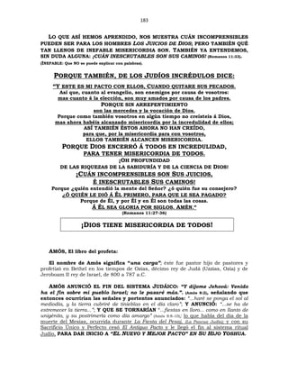 183
LO QUE ASÍ HEMOS APRENDIDO, NOS MUESTRA CUÁN INCOMPRENSIBLES
PUEDEN SER PARA LOS HOMBRES LOS JUICIOS DE DIOS; PERO TAMBIÉN QUÉ
TAN LLENOS DE INEFABLE MISERICORDIA SON. TAMBIÉN YA ENTENDEMOS,
SIN DUDA ALGUNA: ¡CUÁN INESCRUTABLES SON SUS CAMINOS! (Romanos 11:33).
(INEFABLE: Que NO se puede explicar con palabras).
PORQUE TAMBIÉN, DE LOS JUDÍOS INCRÉDULOS DICE:
“Y ESTE ES MI PACTO CON ELLOS, CUANDO QUITARE SUS PECADOS.
Así que, cuanto al evangelio, son enemigos por causa de vosotros:
mas cuanto á la elección, son muy amados por causa de los padres.
PORQUE SIN ARREPENTIMIENTO
son las mercedes y la vocación de Dios.
Porque como también vosotros en algún tiempo no creísteis á Dios,
mas ahora habéis alcanzado misericordia por la incredulidad de ellos;
ASÍ TAMBIÉN ÉSTOS AHORA NO HAN CREÍDO,
para que, por la misericordia para con vosotros,
ELLOS TAMBIÉN ALCANCEN MISERICORDIA.
PORQUE DIOS ENCERRÓ Á TODOS EN INCREDULIDAD,
PARA TENER MISERICORDIA DE TODOS.
¡OH PROFUNDIDAD
DE LAS RIQUEZAS DE LA SABIDURÍA Y DE LA CIENCIA DE DIOS!
¡CUÁN INCOMPRENSIBLES SON SUS JUICIOS,
É INESCRUTABLES SUS CAMINOS!
Porque ¿quién entendió la mente del Señor? ¿ó quién fue su consejero?
¿Ó QUIÉN LE DIÓ Á ÉL PRIMERO, PARA QUE LE SEA PAGADO?
Porque de Él, y por Él y en Él son todas las cosas.
Á ÉL SEA GLORIA POR SIGLOS. AMÉN.”
(Romanos 11:27-36)
¡DIOS TIENE MISERICORDIA DE TODOS!
AMÓS, El libro del profeta:
El nombre de Amós significa “una carga”; éste fue pastor hijo de pastores y
profetizó en Bethel en los tiempos de Ozías, décimo rey de Judá (Uzzías, Ozía) y de
Jeroboam II rey de Israel, de 800 a 787 a.C.
AMÓS ANUNCIÓ EL FIN DEL SISTEMA JUDÁICO: “Y díjome Jehová: Venido
ha el fin sobre mi pueblo Israel; no le pasaré más.”. (Amós 8:2), señalando que
entonces ocurrirían las señales y portentos anunciados: “...haré se ponga el sol al
mediodía, y la tierra cubriré de tinieblas en el día claro”; Y ANUNCIÓ: “...se ha de
estremecer la tierra...”; Y QUE SE TORNARÍAN “...fiestas en lloro... como en llanto de
unigénito, y su postrimería como día amargo” (Amós 8:8-10); lo que habla del día de la
muerte del Mesías, ocurrida durante La Fiesta del Pesaj, (La Pascua Judía); y con su
Sacrificio Único y Perfecto cesó El Antiguo Pacto y le llegó el fin al sistema ritual
Judío, PARA DAR INICIO A “EL NUEVO Y MEJOR PACTO” EN SU HIJO YOSHUA.
 