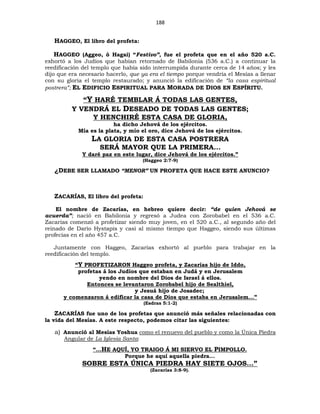 188
HAGGEO, El libro del profeta:
HAGGEO (Aggeo, ó Hagai) “Festivo”, fue el profeta que en el año 520 a.C.
exhortó a los Judíos que habían retornado de Babilonia (536 a.C.) a continuar la
reedificación del templo que había sido interrumpida durante cerca de 14 años; y les
dijo que era necesario hacerlo, que ya era el tiempo porque vendría el Mesías a llenar
con su gloria el templo restaurado; y anunció la edificación de “la casa espiritual
postrera”; EL EDIFICIO ESPIRITUAL PARA MORADA DE DIOS EN ESPÍRITU.
“Y HARÉ TEMBLAR Á TODAS LAS GENTES,
Y VENDRÁ EL DESEADO DE TODAS LAS GENTES;
Y HENCHIRÉ ESTA CASA DE GLORIA,
ha dicho Jehová de los ejércitos.
Mía es la plata, y mío el oro, dice Jehová de los ejércitos.
LA GLORIA DE ESTA CASA POSTRERA
SERÁ MAYOR QUE LA PRIMERA...
Y daré paz en este lugar, dice Jehová de los ejércitos.”
(Haggeo 2:7-9)
¿DEBE SER LLAMADO “MENOR” UN PROFETA QUE HACE ESTE ANUNCIO?
ZACARÍAS, El libro del profeta:
El nombre de Zacarías, en hebreo quiere decir: “de quien Jehová se
acuerda”; nació en Babilonia y regresó a Judea con Zorobabel en el 536 a.C.
Zacarías comenzó a profetizar siendo muy joven, en el 520 a.C., al segundo año del
reinado de Darío Hystapis y casi al mismo tiempo que Haggeo, siendo sus últimas
profecías en el año 457 a.C.
Juntamente con Haggeo, Zacarías exhortó al pueblo para trabajar en la
reedificación del templo.
“Y PROFETIZARON Haggeo profeta, y Zacarías hijo de Iddo,
profetas á los Judíos que estaban en Judá y en Jerusalem
yendo en nombre del Dios de Israel á ellos.
Entonces se levantaron Zorobabel hijo de Sealthiel,
y Jesuá hijo de Josadec;
y comenzaron á edificar la casa de Dios que estaba en Jerusalem...”
(Esdras 5:1-2)
ZACARÍAS fue uno de los profetas que anunció más señales relacionadas con
la vida del Mesías. A este respecto, podemos citar las siguientes:
a) Anunció al Mesías Yoshua como el renuevo del pueblo y como la Única Piedra
Angular de La Iglesia Santa:
“...HE AQUÍ, YO TRAIGO Á MI SIERVO EL PIMPOLLO.
Porque he aquí aquella piedra...
SOBRE ESTA ÚNICA PIEDRA HAY SIETE OJOS...”
(Zacarías 3:8-9).
 