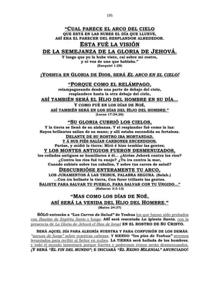 195
“CUAL PARECE EL ARCO DEL CIELO
QUE ESTÁ EN LAS NUBES EL DÍA QUE LLUEVE,
ASÍ ERA EL PARECER DEL RESPLANDOR ALREDEDOR.
ESTA FUÉ LA VISIÓN
DE LA SEMEJANZA DE LA GLORIA DE JEHOVÁ.
Y luego que yo la hube visto, caí sobre mi rostro,
y oí voz de uno que hablaba.”
(Ezequiel 1:28)
¡YOSHUA EN GLORIA DE DIOS, SERÁ EL ARCO EN EL CIELO!
“PORQUE COMO EL RELÁMPAGO,
relampagueando desde una parte de debajo del cielo,
resplandece hasta la otra debajo del cielo,
ASÍ TAMBIÉN SERÁ EL HIJO DEL HOMBRE EN SU DÍA…
Y COMO FUÉ EN LOS DÍAS DE NOÉ,
ASÍ TAMBIÉN SERÁ EN LOS DÍAS DEL HIJO DEL HOMBRE.”
(Lucas 17:24,26)
“SU GLORIA CUBRIÓ LOS CIELOS,
Y la tierra se llenó de su alabanza. Y el resplandor fué como la luz:
Rayos brillantes salían de su mano; y allí estaba escondida su fortaleza.
DELANTE DE SU ROSTRO IBA MORTANDAD,
Y Á SUS PIÉS SALÍAN CARBONES ENCENDIDOS.
Paróse, y midió la tierra: Miró é hizo temblar las gentes;
Y LOS MONTES ANTIGUOS FUERON DESMENUZADOS,
los collados antiguos se humillaron á él... ¿Airóse Jehová contra los ríos?
¿Contra los ríos fué tu enojo? ¿Tu ira contra la mar,
Cuando subiste sobre tus caballos, Y sobre tus carros de salud?
DESCUBRIÓSE ENTERAMENTE TU ARCO,
LOS JURAMENTOS Á LAS TRIBUS, PALABRA SEGURA. (Selah.)
...Con ira hollaste la tierra, Con furor trillaste las gentes.
SALISTE PARA SALVAR TU PUEBLO, PARA SALVAR CON TU UNGIDO...”
(Habacuc 3:3-13)
“MAS COMO LOS DÍAS DE NOÉ,
ASÍ SERÁ LA VENIDA DEL HIJO DEL HOMBRE.”
(Mateo 24:37)
SÓLO entrarán a “Los Carros de Salud” de Yoshua los que hayan sido probados
con Bautizo de Espíritu Santo y fuego; ASÍ será rescatada La Iglesia Santa, con la
presencia de La Gloria de Jehová el Dios de Israel EN EL ROSTRO DE SU CRISTO.
SERÁ AQUEL DÍA PARA ALEGRÍA NUESTRA Y PARA CONFUSIÓN DE LOS DEMÁS;
“ascuas de fuego” sobre nuestras cabezas; Y SIENDO “los pies de Yoshua” seremos
levantados para recibir al Señor en nubes. LA TIERRA será hollada de los hombres;
y todo el mundo lamentará porque fuertes y poderosos reinos serán desmenuzados.
¡Y SERÁ “EL FIN DEL MUNDO”; E INICIARÁ “EL REINO MILENIAL” ANUNCIADO!
 