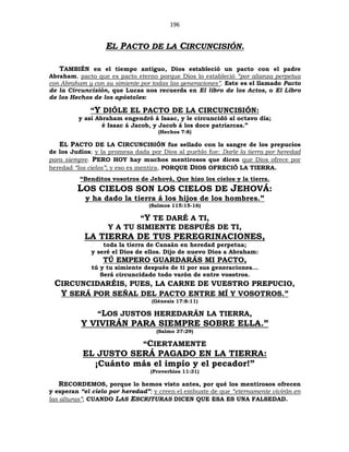 196
EL PACTO DE LA CIRCUNCISIÓN.
TAMBIÉN en el tiempo antiguo, Dios estableció un pacto con el padre
Abraham, pacto que es pacto eterno porque Dios lo estableció “por alianza perpetua
con Abraham y con su simiente por todas las generaciones”. Este es el llamado Pacto
de la Circuncisión, que Lucas nos recuerda en El libro de los Actos, o El Libro
de los Hechos de los apóstoles:
“Y DIÓLE EL PACTO DE LA CIRCUNCISIÓN:
y así Abraham engendró á Isaac, y le circuncidó al octavo día;
é Isaac á Jacob, y Jacob á los doce patriarcas.”
(Hechos 7:8)
EL PACTO DE LA CIRCUNCISIÓN fue sellado con la sangre de los prepucios
de los Judíos; y la promesa dada por Dios al pueblo fue: Darle la tierra por heredad
para siempre. PERO HOY hay muchos mentirosos que dicen que Dios ofrece por
heredad “los cielos”; y eso es mentira, PORQUE DIOS OFRECIÓ LA TIERRA.
“Benditos vosotros de Jehová, Que hizo los cielos y la tierra.
LOS CIELOS SON LOS CIELOS DE JEHOVÁ:
y ha dado la tierra á los hijos de los hombres.”
(Salmos 115:15-16)
“Y TE DARÉ A TI,
Y A TU SIMIENTE DESPUÉS DE TI,
LA TIERRA DE TUS PEREGRINACIONES,
toda la tierra de Canaán en heredad perpetua;
y seré el Dios de ellos. Dijo de nuevo Dios a Abraham:
TÚ EMPERO GUARDARÁS MI PACTO,
tú y tu simiente después de ti por sus generaciones...
Será circuncidado todo varón de entre vosotros.
CIRCUNCIDARÉIS, PUES, LA CARNE DE VUESTRO PREPUCIO,
Y SERÁ POR SEÑAL DEL PACTO ENTRE MÍ Y VOSOTROS.”
(Génesis 17:8:11)
“LOS JUSTOS HEREDARÁN LA TIERRA,
Y VIVIRÁN PARA SIEMPRE SOBRE ELLA.”
(Salmo 37:29)
“CIERTAMENTE
EL JUSTO SERÁ PAGADO EN LA TIERRA:
¡Cuánto más el impío y el pecador!”
(Proverbios 11:31)
RECORDEMOS, porque lo hemos visto antes, por qué los mentirosos ofrecen
y esperan “el cielo por heredad”; y creen el embuste de que “eternamente vivirán en
las alturas”; CUANDO LAS ESCRITURAS DICEN QUE ESA ES UNA FALSEDAD.
 