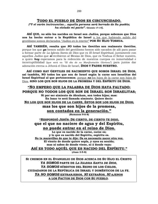 200
TODO EL PUEBLO DE DIOS ES CIRCUNCIDADO.
(“Y el varón incircunciso… aquella persona será borrado de Su pueblo;
ha violado mi pacto”. Génesis 17:14).
ASÍ QUE, no sólo los nacidos en Israel son Judíos, porque sabemos que Dios
nos ha hecho entrar a la República de Israel a los que habiendo salido del
gentilismo somos declarados “Judíos en lo interior” POR SU HIJO YOSHUA.
ASÍ TAMBIÉN, resulta que NO todos los Gentiles son realmente Gentiles,
porque los que ya hemos salido del gentilismo hemos sido sacados de allí para pasar
a formar parte de La Iglesia Santa de Dios que es El Israel Espiritual, juntamente con
aquellos Judíos que sí recibieron al Mesías de Dios, que es Yoshua el Señor nuestro,
a quien hoy esperamos para la redención de nuestros cuerpos en inmortalidad e
incorruptibilidad (que será en “El día de su Manifestación Gloriosa”) para juntos dar
adoración eterna a Jehová el Dios de Israel, DIOS Y PADRE NUESTRO.
ASÍ COMO HAY GENTILES DE NACIMIENTO QUE SOMOS ISRAEL DE DIOS,
así también, NO todos los que son de Israel según la carne son Israelitas del
Israel Espiritual al que pertenecemos; porque no los hijos de la carne son hijos de
Dios, SINO LOS QUE SON HIJOS DE LA PROMESA Y DEL ESPÍRITU DE DIOS.
“NO EMPERO QUE LA PALABRA DE DIOS HAYA FALTADO:
PORQUE NO TODOS LOS QUE SON DE ISRAEL SON ISRAELITAS;
Ni por ser simiente de Abraham, son todos hijos; mas:
En Isaac te será llamada simiente. Quiere decir:
NO LOS QUE SON HIJOS DE LA CARNE, ÉSTOS SON LOS HIJOS DE DIOS;
mas los que son hijos de la promesa,
son contados en la generación.”
(Romanos 9:6-8)
“RESPONDIÓ JESÚS: DE CIERTO, DE CIERTO TE DIGO,
que el que no naciere de agua y del Espíritu,
no puede entrar en el reino de Dios.
Lo que es nacido de la carne, carne es;
y lo que es nacido del Espíritu, espíritu es.
No te maravilles de que te dije: Os es necesario nacer otra vez.
El viento de donde quiere sopla, y oyes su sonido;
mas ni sabes de donde viene, ni á donde vaya:
ASÍ ES TODO AQUÉL QUE ES NACIDO DEL ESPÍRITU.”
(Juan 3:5-8)
SI CREMOS EN EL EVANGELIO DE DIOS ACERCA DE SU HIJO EL CRISTO
YA SOMOS PARTE DE LA IGLESIA SANTA DE DIOS,
YA SOMOS SÚBDITOS DEL REINO DE LOS CIELOS,
CIUDADANOS DE LA REPÚBLICA DE ISRAEL Y DOMÉSTICOS DE LA FE.
YA NO SOMOS EXTRANJEROS, NI EXTRAÑOS, NI AJENOS
A LOS PACTOS DE DIOS CON SU PUEBLO.
 
