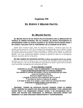 203
Capítulo VII
EL NUEVO Y MEJOR PACTO.
EL MEJOR PACTO.
EL MEJOR PACTO ES EL NUEVO PACTO SUSCRITO CON LA MEDIACIÓN DE
YOSHUA EL SEÑOR NUESTRO. DE TAL SUERTE, EL NUEVO TESTAMENTO LO
ENTENDEMOS COMO LA NUEVA ALIANZA O EL NUEVO PACTO ENTRE DIOS Y
SU PUEBLO, SELLADO CON EL TESTIMONIO DE LA SANGRE DE SU HIJO.
Desde hace muchos años, Dios ha dispuesto formas y maneras para que Su
pueblo pueda acercarse a Él. En el tiempo de la peregrinación, por la salida o huida
del pueblo Judío que se encontraba esclavizado en Egipto, Dios dispuso y estableció
una generación de sacerdotes y sumos sacerdotes, que inició con Aarón, hermano de
Moisés, con cuya cooperación Moisés condujo al pueblo de Dios en su peregrinar
durante cuarenta años en el desierto.
EN ESE TIEMPO DE ANTIGUOS PACTOS el oficio sacerdotal inició con Aarón,
(hermano tres años mayor de Moisés), que a su muerte fue sucedido sumo sacerdote por
su hijo Eleazar; y así, por la descendencia masculina de Aarón, quien fuera el primer
sumo sacerdote consagrado por ordenanza de Dios.
“Y DIJO MOISÉS Á AARÓN:
LLÉGATE AL ALTAR, Y HAZ TU EXPIACIÓN, Y TU HOLOCAUSTO,
Y HAZ LA RECONCILIACIÓN POR TÍ Y POR EL PUEBLO:
haz también la ofrenda del pueblo, y haz la reconciliación por ellos;
como ha mandado Jehová.
Entonces llegóse Aarón al altar
y degolló su becerro de la expiación que era por él.
Y los hijos de Aarón le trajeron la sangre;
y él mojó su dedo en la sangre, y puso sobre los cuernos del altar,
y derramó la demás sangre al pie del altar…”
(Levítico 9:7-9ss.)
DECIMOS: “TIEMPO DE ANTIGUOS PACTOS” PORQUE, COMO YA HEMOS
VISTO, SIEMPRE HA HABIDO UNA RELACIÓN DE PROMESA Y FIEL ADORACIÓN
ENTRE DIOS Y EL PRIMIGENIO PUEBLO JUDÍO; Y SE SUCEDIERON UNO A
OTRO LOS PACTOS QUE MARCABAN LA ESPECIAL RELACIÓN ENTRE LOS
HEBREOS Y EL DIOS CREADOR OMNIPOTENTE Y TODOPODEROSO.
 