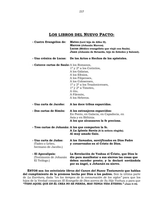 217
LOS LIBROS DEL NUEVO PACTO:
- Cuatro Evangelios de: Mateo (Leví hijo de Alfeo II).
Marcos (Johanán Marcos).
Lucas (Médico evangelista que viajó con Saulo).
Juan (Johanán de Betsaida, hijo de Zebedeo y Salomé).
- Una crónica de Lucas: De los Actos o Hechos de los apóstoles.
- Catorce cartas de Saulo:A los Romanos,
1ª y 2ª a los Corintios,
A los Gálatas,
A los Efesios,
A los Filipenses,
A los Colosenses,
1ª y 2ª a los Tesalonicenses,
1ª y 2ª a Timoteo,
A tito,
A Filemón,
A los Hebreos.
- Una carta de Jacobo: A las doce tribus esparcidas.
- Dos cartas de Simón: A los extranjeros esparcidos:
En Ponto, en Galacia, en Capadocia, en
Asia y en Bithinia.
A los que alcanzaron la fe preciosa.
- Tres cartas de Johanán: A los que comparten la fe.
A La Iglesia Santa (A la señora elegida).
Al muy amado Gaio.
- Una carta de Judas: A los llamados, santificados en Dios Padre
(Tadeo o Lebeo, y conservados en el Cristo de Dios.
hermano de Jacobo.)
- El Apocalipsis: La Revelación de Yoshua el Cristo, que Dios le
(Testimonio de Johanán dio para manifestar a sus siervos las cosas que
El Teólogo.) deben suceder presto; y la declaró enviándola
por su ángel, a Johanán su siervo.
ESTOS son los veintisiete libros del Canon del Nuevo Testamento que hablan
del cumplimiento de la promesa hecha por Dios a los padres. Son la última parte
de La Escritura, dada “en los tiempos de la consumación de los siglos” para que los
hijos de la Verdad conozcan El Evangelio de Dios acerca de Su Hijo Yoshua; y para que
“TODO AQUEL QUE EN ÉL CREA NO SE PIERDA, MAS TENGA VIDA ETERNA.” (Juan 3:16).
 