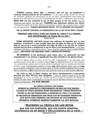 232
YOSHUA nuestro Señor dijo: “…Vosotros sois los que os justificáis a
vosotros mismos delante de los hombres…”; y eso dijo, porque desde ese tiempo
los hombres optaban por desconocer la ley de Dios, “pretendiendo estar libres de
pecado con sólo ignorar la ley y los mandamientos de Dios”, o no hacer caso de ellos.
ESOS SON los que rechazan la ley de Dios porque la ley los acusa: son los
disolutos que dicen: “no hay ley”. TAMBIÉN hay hipócritas infieles que dicen:
“reconocemos parte de la ley”, pero la transgreden; y dicen “que pueden lavar a diario
sus transgresiones”, PORQUE MINTIENDO DICEN: “YO TE PERDONO TUS PECADOS”.
ASÍ, EL SEÑOR CONFIRMA LA PERMANENCIA DE LA LEY DE SU DIOS Y PADRE:
“EMPERO MÁS FÁCIL COSA ES PASAR EL CIELO Y LA TIERRA,
QUE FRUSTRARSE UN TILDE DE LA LEY.”
(Lucas 16:17)
COMO ENTONCES, ASÍ HOY, porque hay millones de Gentiles que se auto
nombran “cristianos”; y que cuando oyen que los hijos de Dios ya no estamos
bajo la ley (carnal y literal) pretenden ser hijos de Dios y se van por un camino
torcido que los lleva a despreciar la ley de Dios y sus mandamientos; y con gran
simpleza, estulticia e ignorancia dicen: “ya no hay ley, porque ahora vivimos bajo la
gracia”. ¡NO SABEN TAN SIQUIERA LEER; Y MENOS ENTIENDEN!
NO ERREMOS, la ley permanece para todos, pero “su aplicación ha sido
magnificada” y su alcance y significado han sido revelados a La Iglesia Santa.
Para La Iglesia Santa de Dios, la ley ha sido “magnificada” y ha adquirido una
dimensión que antes no se conocía; porque hoy “La Magnificación de la Ley” implica
“su cumplimiento perfecto por el nuevo hombre espiritual” que ha nacido por voluntad
de Dios; y ese “cumplimiento perfecto” lo hace hoy: 1) El Espíritu Santo, que es el don
de la promesa cumplida; y que es quien guía al nuevo hombre espiritual hacia donde
bien le conviene; y 2) la virtud de la fe, que antes de renacer el viejo hombre no tenía.
Tal como lo dijo el Señor Yoshua, las leyes, mandamientos y ordenanzas
dictados por Dios NO han sido abrogados; y sólo la cédula ritual de la ley no
permanece (la de los sacerdotes que ofrecían sacrificios rituales de animales pre figurativos)
porque ha sido raída o suprimida en virtud de que El Sacrificio Perfecto, que en la ley
ritual se prefiguraba, ¡YA FUE HECHO!
LA CÉDULA RITUAL FUE RAÍDA,
PORQUE EL PERFECTO CUMPLIMIENTO DE ESA LEY FUE HECHO:
CUANDO EL ÚNICO ETERNO SUMO SACERDOTE Y SUMO PONTÍFICE
ENTRÓ AL ALTAR VERDADERO A OFRECER SU VIDA Y SU SANGRE
EN SACRIFICIO ORDENADO POR DIOS CON SU CORDERO PERFECTO
QUE QUITA PARA SIEMPRE LOS PECADOS DE LOS HOMBRES.
¡YOSHUA CUMPLIÓ PERFECTAMENTE LA LEY RITUAL!
“RAYENDO LA CÉDULA DE LOS RITOS
que nos era contraria, que era contra nosotros,
QUITÁNDOLA DE EN MEDIO Y ENCLAVÁNDOLA EN LA CRUZ...”
(Colosenses 2:14)
 